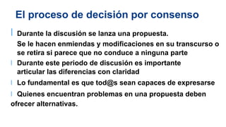 El proceso de decisión por consenso
l Durante la discusión se lanza una propuesta.
Se le hacen enmiendas y modificaciones en su transcurso o
se retira si parece que no conduce a ninguna parte
l Durante este periodo de discusión es importante
articular las diferencias con claridad
l Lo fundamental es que tod@s sean capaces de expresarse
l Quienes encuentran problemas en una propuesta deben
ofrecer alternativas.
 