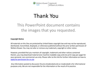This PowerPoint document contains
the images that you requested.
Thank You
Copyright Notice
All materials on this Site are protected by United States copyright law and may not be reproduced,
distributed, transmitted, displayed, or otherwise published without the prior written permission of
Wolters Kluwer. You may not alter or remove any trademark, copyright or other notice.
However, provided that you maintain all copyright, trademark and other notices contained
therein, you may download material (one machine readable copy and one print copy per page) for
your personal, non-commercial use only. Please refer to this link for further information on how to
apply for permission for re-use
Any information posted to discussion forums (moderated and un-moderated) is for informational
purposes only. We are not responsible for the information or the result of its practice.
 