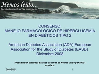 30/03/15 1
CONSENSO
MANEJO FARMACOLÓGICO DE HIPERGLUCEMIA
EN DIABÉTICOS TIPO 2
American Diabetes Association (ADA) European
Association for the Study of Diabetes (EASD)
Diciembre 2008
Presentación diseñada para los usuarios de Hemos Leído por MGG-
ampliada.
 
