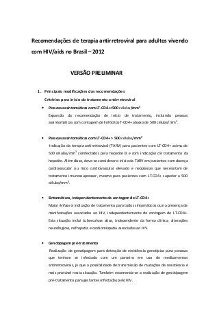 Recomendações de terapia antirretroviral para adultos vivendo
com HIV/aids no Brasil – 2012


                         VERSÃO PRELIMINAR

  1. Principais modificações das recomendações
        Critérios para início do tratamento antirretroviral
    •     Pessoas assintomáticas com LT-CD4+<500 células/mm³
          Expansão da recomendação de início de tratamento, incluindo pessoas
          assintomáticas com contagem de linfócitos T-CD4+ abaixo de 500 células/mm3.


    •     Pessoas assintomáticas com LT-CD4+ > 500 células/mm³
          Indicação da terapia antirretroviral (TARV) para pacientes com LT-CD4+ acima de
          500 células/mm3 coinfectados pela hepatite B e com indicação de tratamento da
          hepatite. Além disso, deve-se considerar o início da TARV em pacientes com doença
          cardiovascular ou risco cardiovascular elevado e neoplasias que necessitam de
          tratamento imunossupressor, mesmo para pacientes com LT-CD4+ superior a 500
          células/mm³.


    •     Sintomáticos, independentemente da contagem de LT-CD4+
          Maior ênfase à indicação de tratamento para todos sintomáticos ou na presença de
          manifestações associadas ao HIV, independentemente da contagem de LT-CD4+.
          Esta situação inclui tuberculose ativa, independente da forma clínica, alterações
          neurológicas, nefropatia e cardiomiopatia associadas ao HIV.


    •     Genotipagem pré-tratamento
          Realização de genotipagem para detecção de resistência genotípica para pessoas
          que tenham se infectado com um parceiro em uso de medicamentos
          antirretrovirais, já que a possibilidade de transmissão de mutações de resistência é
          mais provável nesta situação. Também recomenda-se a realização de genotipagem
          pré-tratamento para gestantes infectadas pelo HIV.
 
