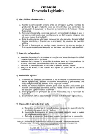 Fundación



6) Obra Pública e Infraestructura


   a. Facilitar la comunicación eficiente entre los principales puertos y centros de
      producción del país mediante obras de infraestructura que contemplen la
      construcción de autopistas y el desarrollo o mejoramiento de hidrovías y líneas
      ferroviarias.
   b. Fomentar el desarrollo económico regional y territorial sobre la base de ejes y
      corredores multimodales que constituyan una red de transporte integrada con
      elevados niveles de articulación.
   c. Exigir la utilización de criterios de transparencia y las garantías de racionalidad
      técnica, económica y financiera en la priorización de proyectos de inversión
      pública.
   d. Revertir el deterioro de los caminos rurales y asegurar los recursos técnicos y
      financieros necesarios para ejecutar los planes de inversión en cada localidad.


7) Inversión en Tecnología

 a. Incentivar la reinversión en nuevas tecnologías que aumenten la productividad
    respetando el equilibrio ambiental.
 b. Incentivar la incorporación sostenible de nuevas áreas agrícola-ganaderas de
    acuerdo con planes de ordenamiento territorial con base ambiental.
 c. Estimular la investigación en el campo de la genética animal y vegetal.
 d. Asegurar el acceso a las nuevas tecnologías por parte de los pequeños
    productores.


8) Producción Agrícola

   a. Garantizar los derechos del obtentor, a fin de mejorar la competitividad del
      sector agropecuario, evitando situaciones monopólicas y preservando una
      adecuada protección del derecho al uso propio de semillas.
   b. Poner en marcha incentivos fiscales para todos aquellos productores que
      realicen una adecuada rotación de cultivos, y otras acciones de uso sostenible
      de los suelos y prevención de su erosión.
   c. Crear programas de promoción de uso de fertilizantes para la reposición de
      nutrientes.
   d. Desarrollar un plan de tratamiento de envases de fertilizantes y agroquímicos.



9) Producción de carne bovina y leche

       a. Garantizar condiciones de mercado justas y transparentes que estimulen la
          producción de ganado bovino y lácteos.
       b. Incrementar la ganadería en zonas marginales mediante razas y cruzas
          apropiadas para cada región.
       c. Estimular la producción de animales pesados con destino a la exportación.

Directorio Legislativo es una organización sin fines de lucro que desde 1999 trabaja para generar,
    difundir y analizar información legislativa de interés público, fomentando la transparencia
                                 y la responsabilidad institucional.

                   Chile 924 - 3ºE – C.A. de Buenos Aires (54-11) 6091-3434
                   info@directoriolegislativo.org / www.directoriolegislativo.org
 