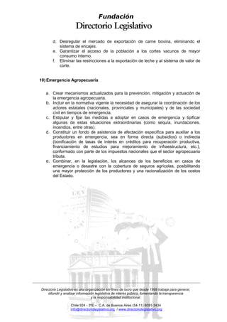 Fundación


       d. Desregular el mercado de exportación de carne bovina, eliminando el
          sistema de encajes.
       e. Garantizar el acceso de la población a los cortes vacunos de mayor
          consumo interno.
       f. Eliminar las restricciones a la exportación de leche y al sistema de valor de
          corte.


10) Emergencia Agropecuaria


   a. Crear mecanismos actualizados para la prevención, mitigación y actuación de
      la emergencia agropecuaria.
   b. Incluir en la normativa vigente la necesidad de asegurar la coordinación de los
      actores estatales (nacionales, provinciales y municipales) y de las sociedad
      civil en tiempos de emergencia.
   c. Estipular y fijar las medidas a adoptar en casos de emergencia y tipificar
      algunas de estas situaciones extraordinarias (como sequía, inundaciones,
      incendios, entre otras).
   d. Constituir un fondo de asistencia de afectación específica para auxiliar a los
      productores en emergencia, sea en forma directa (subsidios) o indirecta
      (bonificación de tasas de interés en créditos para recuperación productiva,
      financiamiento de estudios para mejoramiento de infraestructura, etc.),
      conformado con parte de los impuestos nacionales que el sector agropecuario
      tributa.
   e. Combinar, en la legislación, los alcances de los beneficios en casos de
      emergencia o desastre con la cobertura de seguros agrícolas, posibilitando
      una mayor protección de los productores y una racionalización de los costos
      del Estado.




Directorio Legislativo es una organización sin fines de lucro que desde 1999 trabaja para generar,
    difundir y analizar información legislativa de interés público, fomentando la transparencia
                                 y la responsabilidad institucional.

                   Chile 924 - 3ºE – C.A. de Buenos Aires (54-11) 6091-3434
                   info@directoriolegislativo.org / www.directoriolegislativo.org
 