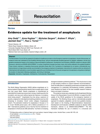 Review
Evidence update for the treatment of anaphylaxis
Amy Dodd a,1
, Anna Hughes a,1
, Nicholas Sargant b
, Andrew F. Whyte c
,
Jasmeet Soar d,2
, Paul J. Turner e,2,
*
a
Severn Deanery, UK
b
Bristol Royal Hospital for Children, Bristol, UK
c
University Hospitals Plymouth NHS Trust, Plymouth, UK
d
North Bristol NHS Trust, Bristol, UK
e
National Heart and Lung Institute, Imperial College London, UK
Abstract
The Resuscitation Council UK has updated its Guideline for healthcare providers on the Emergency treatment of anaphylaxis. As part of this process, an
evidence review was undertaken by the Guideline Working Group, using an internationally-accepted approach for adoption, adaptation, and de novo
guideline development based on the Grading of Recommendations Assessment, Development and Evaluation (GRADE) evidence to decision (EtD)
framework, referred to as GRADE-ADOLOPMENT. A number of significant changes have been made, which will be reflected in the updated Guideline.
These include: emphasis on repeating intramuscular adrenaline doses after 5 min if symptoms of anaphylaxis do not resolve; corticosteroids (e.g.
hydrocortisone) no longer being routinely recommended for the emergency treatment of anaphylaxis; interventions for reactions which are refractory to
initial treatmentwith adrenaline; a recommendationagainst the use of antihistaminesfor the acutemanagement of anaphylaxis;and guidance relating to
the duration of observation following anaphylaxis, and timing of discharge.
Keywords: Adrenaline, Anaphylaxis, Antihistamine, Corticosteroids, Resuscitation
Introduction
The World Allergy Organisation (WAO) defines anaphylaxis as “a
serious systemic hypersensitivity reaction that is usually rapid in onset
and may cause death. Severe anaphylaxis is characterized by
potentially life-threatening compromise in airway, breathing and/or the
circulation, and may occur without typical skin features or circulatory
shock being present”.1
Anaphylaxis thus lies along a spectrum of
severity, ranging from mild objective breathing problems (such as mild
wheezing) to circulatory “shock” and/or collapse (“anaphylactic
shock”). The estimated incidence for anaphylaxis in Europe is 1.5
to 7.9 per 100,000 person-years, with a lifetime prevalence of 1 in
300.2
International guidelines concur that the first line treatment of
anaphylaxis is intramuscular (IM) adrenaline,3
but there is increasing
divergence between published guidelines.4
This may be due to a lack
of high-certainty evidence to support treatment recommendations.5
Given the difficulties of undertaking randomised controlled trials in the
management of a potentially life-threatening condition, guidelines
must therefore be based on the best available research evidence,
theory and expert consensus.
This evidence review was undertaken by the Anaphylaxis Working
Group of the Resuscitation Council UK (RCUK), to support the 2021
update of the RCUK guidelines for the emergency treatment of
anaphylaxis. The Working Group used an internationally-accepted
approach for adoption, adaptation, and de novo guideline develop-
ment based on the Grading of Recommendations Assessment,
Development and Evaluation (GRADE) evidence to decision (EtD)
framework, referred to as GRADE-ADOLOPMENT.6
The EtD
framework facilitates the use of evidence in a structured and
* Corresponding author at: National Heart and Lung Institute, Imperial College London, Norfolk Place, London W2 1PG, UK.
E-mail address: p.turner@imperial.ac.uk (P.J. Turner).
1
Joint first authors.
2
Joint last authors.
https://doi.org/10.1016/j.resuscitation.2021.04.010
Received 24 January 2021; Received in revised form 10 March 2021; Accepted 12 April 2021
Available online xxx
0300-9572/© 2021 The Author(s). Published by Elsevier B.V. This is an open access article under the CC BY license (http://creativecommons.org/licenses/
by/4.0/).
R E S U S C I T A T I O N 1 6 3 ( 2 0 2 1 ) 8 6 9 6
Resuscitation
journal homepage: www.elsevier.com/locate/resuscitation
 