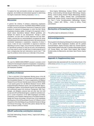 To balance the risks and benefits involved, we instead propose a
pragmatic, risk-stratified and individualised approach to determining
the length of observation following anaphylaxis (Table 5).
Discussion
In general, the certainty of evidence underpinning anaphylaxis
management is low or very low. The GRADE-ADOLOPMENT process
provides a robust and transparent mechanism to assess the current
evidence for treatment of anaphylaxis, to inform the 2021 RCUK
Anaphylaxis Guideline update. A strength of this approach is that it
should reduce discordance between different guidelines, and
highlight the reasons for any discrepancies. Through a public
consultation, we were able to include responses from key stake-
holders, ensuring that our recommendations considered the values
and preferences of clinicians, patients and carers. We have previously
commented “anaphylaxis is anaphylaxis, irrespective of where it
occurs: it does not vary in presentation or response to treatment
depending on country or region.” As a community, we need to “achieve
an international consensus on what we do know, and transparency
over those areas for which (at best) there is limited evidence and at
worst, emerging data that such interventions may do harm.”80
We
hope this evidence review serves as an initial step in this process.
Conclusion
We used the GRADE-ADOLOPMENT process to evaluate current
evidence for the emergency treatment of anaphylaxis, incorporating a
public consultation, to inform the updated 2021 Resuscitation Council
UK Anaphylaxis Guideline.
Conflicts of interest
J. Soar is joint-chair of the Anaphylaxis Working group of the UK
Resuscitation Council, Editor of Resuscitation and receives payment
from the publisher Elsevier. P.J. Turner is supported by a UK Medical
Research Council Clinician Scientist award (reference MR/K010468/
1) and reports grants from UK Medical Research Council, NIHR/
Imperial Biomedical Research Centre, UK Food Standards Agency,
End Allergies Together, and Jon Moulton Charity Trust; personal fees
and nonfinancial support from Aimmune Therapeutics, DBV Tech-
nologies, and Allergenis; personal fees and other fees from ILSI
Europe and UK Food Standards Agency, outside the submitted work;
and is current Chairperson of the WAO Anaphylaxis Committee,
Chairperson of the Paediatric Allergy Group of the British Society for
Allergy and Clinical Immunology, and joint-chair of the Anaphylaxis
Working group of the UK Resuscitation Council. A.F. Whyte is current
Chairperson of the Adult Allergy Group of the British Society for Allergy
and Clinical Immunology. The rest of the authors declare that they
have no relevant conflicts of interest.
CRediT authorship contribution statement
Amy Dodd: Methodology, Analysis, Writing - original draft, Writing -
review  editing.
Anna Hughes: Methodology, Analysis, Writing - original draft,
Writing - review  editing. Nicholas Sargant: Methodology, Analysis,
Writing - review  editing. Andrew F Whyte: Methodology, Analysis,
Writing - review  editing. Jasmeet Soar: Conceptualization,
Methodology, Analysis, Writing - review  editing, Project administra-
tion. Paul J. Turner: Conceptualization, Methodology, Analysis,
Writing - original draft, Writing - review  editing, Project
administration.
Declaration of Competing Interest
The authors report no declarations of interest.
Acknowledgements
We are grateful to the following individuals for providing internal review
to the updated RCUK Anaphylaxis Guideline and the updated
recommendations. Sophie Farooque, Adam Fox, Graham Roberts,
Hazel Gowland (patient advocate); on behalf of Resuscitation Council
UK: Charles Deakin, Joe Fawke, David Gabbott, Matt Griffiths,
Andrew Lockey, Ian Maconochie, Jerry Nolan, Gavin Perkins, Sophie
Skellett.
Appendix A. Supplementary data
Supplementary data associated with this article can be found, in the
online version, at https://doi.org/10.1016/j.resuscitation.2021.04.010.
R E F E R E N C E S
1. Cardona V, Ansotegui IJ, Ebisawa M, et al. World Allergy Organization
anaphylaxis guidance 2020. World Allergy Organ J 2020;13:100472.
2. Panesar SS, Javad S, de Silva D, et al. EAACI Food Allergy and
Anaphylaxis Group. The epidemiology of anaphylaxis in Europe: a
systematic review. Allergy 2013;68:1353 61.
3. Simons FE, Ardusso LR, Bilò MB, et al. International consensus on
(ICON) anaphylaxis. World Allergy Organ J 2014;7:9.
4. McLureM,Eastwood K,Parr M,Bray J.A Rapidreview ofadvanced life
support guidelines for cardiac arrest associated with anaphylaxis.
Resuscitation 2021;159:137 49.
5. Soar J, Pumphrey R, Cant A, et al. Working Group of the Resuscitation
Council (UK). Emergency treatment of anaphylactic reactions -
guidelines for healthcare providers. Resuscitation 2008;77:157 69.
6. Schünemann HJ, Wiercioch W, Brozek J, et al. GRADE Evidence to
Decision (EtD) frameworks for adoption, adaptation, and de novo
development of trustworthy recommendations: GRADE-
ADOLOPMENT. J Clin Epidemiol 2017;81:101 10.
7. Alonso-Coello P, Schünemann HJ, Moberg J, et al. GRADE Evidence
to Decision (EtD) frameworks: a systematic and transparent approach
to making well informed healthcare choices. 1: Introduction. BMJ
2016;353:i2016.
8. Andrews J, Guyatt G, Oxman AD, et al. GRADE guidelines: 14. Going
from evidence to recommendations: the significance and presentation
of recommendations. J Clin Epidemiol 2013;66:719 25.
9. Krishna MT, Ewan PW, Diwakar L, et al. Diagnosis and management
of hymenoptera venom allergy: British Society for Allergy and Clinical
Immunology (BSACI) guidelines. Clin Exp Allergy 2011;41:1201 20.
10. Ewan P, Brathwaite N, Leech S, et al. BSACI guideline: prescribing an
adrenaline auto-injector. Clin Exp Allergy 2016;46:1258 80.
94 R E S U S C I T A T I O N 1 6 3 ( 2 0 2 1 ) 8 6 9 6
 