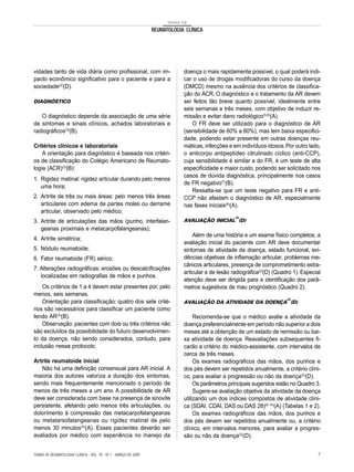 TEMAS DE
REUMATOLOGIA CLÍNICA
vidades tanto de vida diária como profissional, com im-
pacto econômico significativo para o paciente e para a
sociedade(2)
(D).
DIAGNÓSTICO
O diagnóstico depende da associação de uma série
de sintomas e sinais clínicos, achados laboratoriais e
radiográficos(3)
(B).
Critérios clínicos e laboratoriais
A orientação para diagnóstico é baseada nos critéri-
os de classificação do Colégio Americano de Reumato-
logia (ACR)(3)
(B):
1. Rigidez matinal: rigidez articular durando pelo menos
uma hora;
2. Artrite de três ou mais áreas: pelo menos três áreas
articulares com edema de partes moles ou derrame
articular, observado pelo médico;
3. Artrite de articulações das mãos (punho, interfalan-
geanas proximais e metacarpofalangeanas);
4. Artrite simétrica;
5. Nódulo reumatoide;
6. Fator reumatoide (FR) sérico.
7. Alterações radiográficas: erosões ou descalcificações
localizadas em radiografias de mãos e punhos.
Os critérios de 1 a 4 devem estar presentes por, pelo
menos, seis semanas.
Orientação para classificação: quatro dos sete crité-
rios são necessários para classificar um paciente como
tendo AR(3)
(B).
Observação: pacientes com dois ou três critérios não
são excluídos da possibilidade do futuro desenvolvimen-
to da doença, não sendo considerados, contudo, para
inclusão nesse protocolo.
Artrite reumatoide inicial
Não há uma definição consensual para AR inicial. A
maioria dos autores valoriza a duração dos sintomas,
sendo mais frequentemente mencionado o período de
menos de três meses a um ano. A possibilidade de AR
deve ser considerada com base na presença de sinovite
persistente, afetando pelo menos três articulações, ou
dolorimento à compressão das metacarpofalangeanas
ou metatarsofalangeanas ou rigidez matinal de pelo
menos 30 minutos(4)
(A). Esses pacientes deverão ser
avaliados por médico com experiência no manejo da
doença o mais rapidamente possível, o qual poderá indi-
car o uso de drogas modificadoras do curso da doença
(DMCD) mesmo na ausência dos critérios de classifica-
ção do ACR. O diagnóstico e o tratamento da AR devem
ser feitos tão breve quanto possível, idealmente entre
seis semanas e três meses, com objetivo de induzir re-
missão e evitar dano radiológico(5,6)
(A).
O FR deve ser utilizado para o diagnóstico de AR
(sensibilidade de 60% a 80%), mas tem baixa especifici-
dade, podendo estar presente em outras doenças reu-
máticas, infecções e em indivíduos idosos.Por outro lado,
o anticorpo antipeptídeo citrulinado cíclico (anti-CCP),
cuja sensibilidade é similar a do FR, é um teste de alta
especificidade e maior custo, podendo ser solicitado nos
casos de dúvida diagnóstica, principalmente nos casos
de FR negativo(7)
(B).
Ressalta-se que um teste negativo para FR e anti-
CCP não afastam o diagnóstico de AR, especialmente
nas fases iniciais(8)
(A).
AVALIAÇÃO INICIAL
(2)
(D)
Além de uma história e um exame físico completos, a
avaliação inicial do paciente com AR deve documentar
sintomas de atividade da doença, estado funcional, evi-
dências objetivas de inflamação articular, problemas me-
cânicos articulares, presença de comprometimento extra-
articular e de lesão radiográfica(2)
(D) (Quadro 1). Especial
atenção deve ser dirigida para a identificação dos parâ-
metros sugestivos de mau prognóstico (Quadro 2).
AVALIAÇÃO DA ATIVIDADE DA DOENÇA
(2)
(D)
Recomenda-se que o médico avalie a atividade da
doença preferencialmente em período não superior a dois
meses até a obtenção de um estado de remissão ou bai-
xa atividade de doença. Reavaliações subsequentes fi-
carão a critério do médico-assistente, com intervalos de
cerca de três meses.
Os exames radiográficos das mãos, dos punhos e
dos pés devem ser repetidos anualmente, a critério clíni-
co, para avaliar a progressão ou não da doença(2)
(D).
Os parâmetros principais sugeridos estão no Quadro 3.
Sugere-se avaliação objetiva da atividade da doença
utilizando um dos índices compostos de atividade clíni-
ca (SDAI, CDAI, DAS ou DAS 28)(9-14)
(A) (Tabelas 1 e 2).
Os exames radiográficos das mãos, dos punhos e
dos pés devem ser repetidos anualmente ou, a critério
clínico, em intervalos menores, para avaliar a progres-
são ou não da doença(2)
(D).
TEMAS DE REUMATOLOGIA CLÍNICA - VOL. 10 - Nº 1 - MARÇO DE 2009 7
 