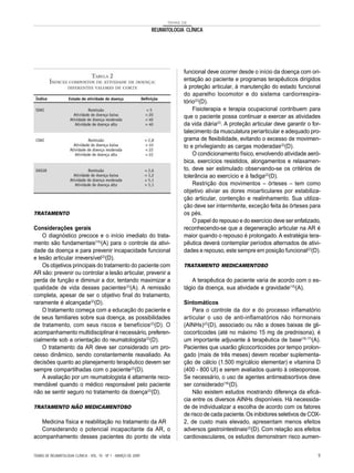 TEMAS DE
REUMATOLOGIA CLÍNICA
TRATAMENTO
Considerações gerais
O diagnóstico precoce e o início imediato do trata-
mento são fundamentais(15)
(A) para o controle da ativi-
dade da doença e para prevenir incapacidade funcional
e lesão articular irreversível(2)
(D).
Os objetivos principais do tratamento do paciente com
AR são: prevenir ou controlar a lesão articular, prevenir a
perda de função e diminuir a dor, tentando maximizar a
qualidade de vida desses pacientes(2)
(A). A remissão
completa, apesar de ser o objetivo final do tratamento,
raramente é alcançada(2)
(D).
O tratamento começa com a educação do paciente e
de seus familiares sobre sua doença, as possibilidades
de tratamento, com seus riscos e benefícios(2)
(D). O
acompanhamento multidisciplinar é necessário, preferen-
cialmente sob a orientação do reumatologista(2)
(D).
O tratamento da AR deve ser considerado um pro-
cesso dinâmico, sendo constantemente reavaliado. As
decisões quanto ao planejamento terapêutico devem ser
sempre compartilhadas com o paciente(2)
(D).
A avaliação por um reumatologista é altamente reco-
mendável quando o médico responsável pelo paciente
não se sentir seguro no tratamento da doença(2)
(D).
TRATAMENTO NÃO MEDICAMENTOSO
Medicina física e reabilitação no tratamento da AR
Considerando o potencial incapacitante da AR, o
acompanhamento desses pacientes do ponto de vista
funcional deve ocorrer desde o início da doença com ori-
entação ao paciente e programas terapêuticos dirigidos
à proteção articular, à manutenção do estado funcional
do aparelho locomotor e do sistema cardiorrespira-
tório(2)
(D).
Fisioterapia e terapia ocupacional contribuem para
que o paciente possa continuar a exercer as atividades
da vida diária(2)
. A proteção articular deve garantir o for-
talecimento da musculatura periarticular e adequado pro-
grama de flexibilidade, evitando o excesso de movimen-
to e privilegiando as cargas moderadas(2)
(D).
O condicionamento físico, envolvendo atividade aeró-
bica, exercícios resistidos, alongamentos e relaxamen-
to, deve ser estimulado observando-se os critérios de
tolerância ao exercício e à fadiga(2)
(D).
Restrição dos movimentos – órteses – tem como
objetivo aliviar as dores mioarticulares por estabiliza-
ção articular, contenção e realinhamento. Sua utiliza-
ção deve ser intermitente, exceção feita às órteses para
os pés.
O papel do repouso e do exercício deve ser enfatizado,
reconhecendo-se que a degeneração articular na AR é
maior quando o repouso é prolongado. A estratégia tera-
pêutica deverá contemplar períodos alternados de ativi-
dades e repouso, este sempre em posição funcional(2)
(D).
TRATAMENTO MEDICAMENTOSO
A terapêutica do paciente varia de acordo com o es-
tágio da doença, sua atividade e gravidade(15)
(A).
Sintomáticos
Para o controle da dor e do processo inflamatório
articular o uso de anti-inflamatórios não hormonais
(AINHs)(2)
(D), associado ou não a doses baixas de gli-
cocorticoides (até no máximo 15 mg de prednisona), é
um importante adjuvante à terapêutica de base(16,17)
(A).
Pacientes que usarão glicocorticoides por tempo prolon-
gado (mais de três meses) devem receber suplementa-
ção de cálcio (1.500 mg/cálcio elementar) e vitamina D
(400 - 800 UI) e serem avaliados quanto à osteoporose.
Se necessário, o uso de agentes antirreabsortivos deve
ser considerado(18)
(D).
Não existem estudos mostrando diferença da eficá-
cia entre os diversos AINHs disponíveis. Há necessida-
de de individualizar a escolha de acordo com os fatores
de risco de cada paciente.Os inibidores seletivos de COX-
2, de custo mais elevado, apresentam menos efeitos
adversos gastrointestinais(2)
(D). Com relação aos efeitos
cardiovasculares, os estudos demonstram risco aumen-
TEMAS DE REUMATOLOGIA CLÍNICA - VOL. 10 - Nº 1 - MARÇO DE 2009 9
 