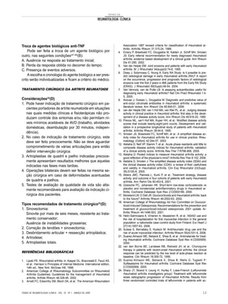 TEMAS DE
REUMATOLOGIA CLÍNICA
Troca de agentes biológicos anti-TNF
Pode ser feita a troca de um agente biológico por
outro, nas seguintes condições(47,48)
(B):
A. Ausência na resposta ao tratamento inicial;
B. Perda da resposta obtida no decorrer do tempo;
C. Presença de eventos adversos.
A escolha e cronologia do agente biológico a ser pres-
crito serão individualizadas e ficam a critério do médico.
TRATAMENTO CIRÚRGICO DA ARTRITE REUMATOIDE
Considerações(2)
(D)
1. Pode haver indicação de tratamento cirúrgico em pa-
cientes portadores de artrite reumatoide em situações
nas quais medidas clínicas e fisioterápicas não pro-
duzam controle dos sintomas e/ou não permitam ní-
veis mínimos aceitáveis de AVD (trabalho, atividades
domésticas, deambulação por 30 minutos, indepen-
dência).
2. No caso de indicação de tratamento cirúrgico, este
deve ser feito precocemente. Não se deve aguardar
comprometimento de várias articulações para então
definir intervenção cirúrgica.
3. Artroplastias de quadril e joelho indicadas precoce-
mente apresentam resultados melhores que aquelas
indicadas nas fases mais tardias.
4. Operações bilaterais devem ser feitas na mesma se-
ção cirúrgica em caso de deformidades acentuadas
de quadris e joelhos.
5. Testes de avaliação de qualidade de vida são alta-
mente recomendáveis para avaliação da indicação ci-
rúrgica dos pacientes.
Tipos recomendados de tratamento cirúrgico(2)
(D):
1. Sinovectomia:
Sinovite por mais de seis meses, resistente ao trata-
mento conservador;
Ausência de instabilidades grosseiras;
2. Correção de tendões + sinovectomia;
3. Desbridamento articular + ressecção artroplástica;
4. Artrodese;
5. Artroplastias totais.
REFERÊNCIAS BIBLIOGRÁFICAS
1. Lipski PE. Rheumatoid arthitis. In: Kasper DL, Braunwald.E, Fauci AS,
et al.: Harrison´s Principles of Internal Medicine. International edition,
14th ed., New York: McGraw Hill, 1998.
2. American College of Rheumatology Subcommittee on Rheumatoid
Arthritis Guidelines: Guidelines for the management of rheumatoid
arthritis. Arthitis Rheum 46:328-46, 2002.
3. Arnett FC, Edworthy SM, Bloch DA, et al.: The American Rheumatism
Association 1987 revised criteria for classification of rheumatoid ar-
thritis. Arthritis Rheum 31:315-24, 1988.
4. Emery P, Breedveld FC, Dougados M, Kalden Jr, Schiff MH, Smolen
JS: Early referral recommendation for newly diagnosed rheumatoid
arthritis: evidence based development of a clinical guide. Ann Rheum
Dis 61:290, 2002.
5. Van der Heijde DM: Joint erosions and patients with early rheumatoid
arthritis. Br J Rheumatol 34(suppl)2:74-8, 1995.
6. Dixey J, Solymossy C, Young A. Early RA Study: Is it possible to pre-
dict radiological damage in early rheumatoid arthritis (RA)? A report
on the occurrence, progression and prognostic factors of radiological
erosions over the first 3 years in 866 patients from the Early RA Study
(ERAS). J Rheumatol 69(Suppl):48-54, 2004.
7. Van Venrooij, van de Putte LB: Is assaying autoantibodies useful for
diagnosing early rheumatoid arthritis? Nat Clin Pract Rheumatol 1:4-
5, 2005.
8. Avouac J, Gossec L, Dougados M: Diagnostic and predictive value of
anti-ciclyc citrulinate antibodies in rheumatoid arthritis: a systematic
literature review. Ann Rheum Dis 65:845-51, 2006.
9. van der Heijde DM, van ‘t Hof MA, van Riel PL, et al.: Judging disease
activity in clinical practice in rheumtoid arthritis: first step in the devel-
opment of a disease activity score. Ann Rheum Dis 49:916-20, 1990.
10. Prevoo ML, van‘t Hof MA, Kuper HH, et al.: Modified disease activity
scores that include twenty-eight-joint counts. Development and vali-
dation in a prospective longitudinal study of patients with rheumatoid
arthritis. Arthritis Rheum 38:44-8, 1995.
11. Smolen JS, Breedveld FC, Schiff MH, et al.: A simplified disease ac-
tivity index for rheumatoid arthritis for use in clinical practice. Rheu-
matology (Oxford) 42:244-57, 2003.
12. Aletaha D, Nell VP, Stamm T, et al.: Acute phase reactants add little to
composite disease activity indices for rheumatoid arthritis: validation
of a clinical activity score. Arthritis Res Ther 7:R796-806, 2005.
13. Aletaha D: Pooled índices to measure rheumatoid arthritis activity: a
good reflection of the physician’s mind? Arthritis Res Ther 8:102, 2006.
14. Aletaha D, Smolen J: The simplified disease activity index (SDAI) and
the clinical disease activity index (CDAI): a review of their usefulness
and validity in rheumatoid arthritis. Clin Exp Rheumatol 23(Suppl.
39):S100-8, 2005.
15. Albers JMC, Paimela L, Kurki P, et al.: Treatment strategy, disease
activity, and outcome in four cohorts of patients with early rheumatoid
artrhitis. Ann Rehm Dis 60:453-8, 2001.
16. Gotzsche PC, Johansen HK: Short-term low-dose corticosteroids vs
placebo and nonsteroidal antiinflammatory drugs in rheumatoid ar-
thritis. Cochrane Database Syst Rwv 2:CD000189, 2000.
17. Moreland LW, O´Dell JR:Glucocorticoids and rheumatoid arthritis:back
to the future? Arthritis Rheum 46:2553-63, 2002.
18. American College of Rheumatology Ad Hoc Committee on Glucocor-
ticoid-Induced Osteoporosis: Recommendations for the prevention and
treatment of glucocorticoid-induced osteoporosis: 2001 update. Ar-
thritis Rheum 44:1496-503, 2001.
19. Helin-Salmivaara A, Virtanen A, Vesalainen R, et al.: NSAID use and
the risk of hospitalization for first myocardial infarction in the general
population: a nationwide case–control study from Finland. Eur Heart J
27(14):1657-63, 2006.
20. Suissa S, Bernatsky S, Hudson M: Antirheumatic drug use and the
risk of acute myocardial infarction. Arthritis Rheum 55(4):531-6, 2006.
21. Suarez-Almazor ME, Belseck E, Shea B, et al.: Antimalarials for treat-
ing rheumatoid arthritis. Cochrane Database Syst Rev 4:CD000959,
2000.
22. van den Borne BE, Landewe RB, Rietveld JH, et al.: Choroquine
therapy in patients with recent-onset rheumatoid arthritis: the clinical
response can be predicted by the low level of acte-phase reaction at
baseline. Clin Rheum 18:309-72, 1999.
23. Suarez-Almazor ME, Belseck E, Shea B, Wells G, Tugwell P:
Sulfasalazine for rheumatoid arthritis. Cochrane Database Syst Rev
2:CD000958, 2000.
24. Sharp JT, Strand V, Leung H, Hurley F, Loew-Frierich (Leflunomide
rheumatoid arthritis investigators group): Treatment with leflunomide
slows radiographic progression of rheumatoid Arthritis. Results from
three randomized controlled trials of leflunomide in patients with ac-
TEMAS DE REUMATOLOGIA CLÍNICA - VOL. 10 - Nº 1 - MARÇO DE 2009 13
 