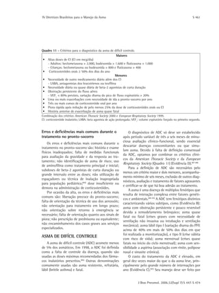 IV Diretrizes Brasileiras para o Manejo da Asma	 S 461
J Bras Pneumol. 2006;32(Supl 7):S 447-S 474
Erros e deficiências mais comuns durante o
tratamento no pronto-socorro
Os erros e deficiências mais comuns durante o
tratamento no pronto-socorro são: história e exame
físicos inadequados; falta de medidas funcionais
para avaliação da gravidade e da resposta ao tra-
tamento; não identificação de asma de risco; uso
de aminofilina como tratamento principal e inicial;
subdoses de beta-2 agonistas de curta duração ou
grande intervalo entre as doses; não utilização de
espaçadores ou técnica de inalação inapropriada
para população pediátrica;(85)
dose insuficiente ou
demora na administração de corticosteróides.
Por ocasião da alta, os erros e deficiências mais
comuns são: liberação precoce do pronto-socorro;
falta de orientação da técnica de uso dos aerossóis;
não orientação para tratamento em longo prazo;
não orientação sobre retorno à emergência se
necessário; falta de orientação quanto aos sinais de
piora; não prescrição de prednisona ou equivalente;
não encaminhamento dos casos graves aos serviços
especializados.
Asma de difícil controle
A asma de difícil controle (ADC) acomete menos
de 5% dos asmáticos. Em 1998, a ADC foi definida
como a falta de controle da doença, quando são
usadas as doses máximas recomendadas dos fárma-
cos inalatórios prescritos.(86)
Outras denominações
comumente usadas são asma resistente, refratária,
lábil (brittle asthma) e fatal.
O diagnóstico de ADC só deve ser estabelecido
após período variável de três a seis meses de minu-
ciosa avaliação clínico-funcional, sendo essencial
descartar doenças concomitantes ou que simu-
lam asma. Devido à falta de definição consensual
da ADC, optamos por combinar os critérios clíni-
cos da American Thoracic Society e da European
Respiratory Society (Quadro 11) (Evidência D).(87-88)
Para a definição de ADC são necessários pelo
menos um critério maior e dois menores, acompanha-
mento mínimo de seis meses, exclusão de outros diag-
nósticos, avaliação e tratamento de fatores agravantes
e certificar-se de que há boa adesão ao tratamento.
A asma é uma doença de múltiplos fenótipos que
resulta de interação complexa entre fatores genéti-
cos e ambientais.(89-95)
A ADC tem fenótipos distintos
caracterizando vários subtipos, como (Evidência B):
asma com obstrução persistente e pouco reversível
devida a remodelamento brônquico; asma quase
fatal ou fatal (crises graves com necessidade de
ventilação não invasiva ou intubação e ventilação
mecânica); asma lábil tipo I (variação diurna do PFE
acima de 40% em mais de 50% dos dias em que
foi realizada a monitorização), e tipo II (crise súbita
com risco de vida); asma menstrual (crises quase
fatais no início do ciclo menstrual); asma com sen-
sibilidade a aspirina (associação com rinite, polipose
nasal e sinusite crônica).
O custo do tratamento da ADC é elevado, em
geral dez vezes maior do que o da asma leve, prin-
cipalmente pelo grande número de internações por
ano (Evidência C).(97)
Seu manejo deve ser feito por
Quadro 11 - Critérios para o diagnóstico da asma de difícil controle.
Maiores
•	 Altas doses de CI (CI em mcg/dia)
- Adultos: beclometasona > 2.000, budesonida > 1.600 e fluticasona > 1.000
- Crianças: beclometasona ou budesonida > 800 e fluticasona > 400
•	 Corticosteróides orais ≥ 50% dos dias do ano
Menores
•	 Necessidade de outro medicamento diário além dos CI
- LABA, antagonistas dos leucotrienos ou teofilina
•	 Necessidade diária ou quase diária de beta-2 agonistas de curta duração
•	 Obstrução persistente do fluxo aéreo
- VEF1
< 80% previsto, variação diurna do pico de fluxo expiratório > 20%
•	 Uma ou mais exacerbações com necessidade de ida a pronto-socorro por ano
•	 Três ou mais cursos de corticosteróide oral por ano
•	 Piora rápida após redução de pelo menos 25% da dose de corticosteróides orais ou CI
•	 História anterior de exacerbação de asma quase fatal
Combinação dos critérios American Thoracic Society 2000 e European Respiratory Society 1999.
CI: corticosteróide inalatório; LABA: beta agonista de ação prolongada; VEF1
: volume expiratório forçado no primeiro segundo.
 