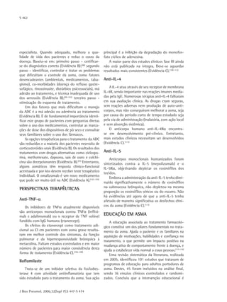 S 462
J Bras Pneumol. 2006;32(Supl 7):S 447-S 474
especialista. Quando adequado, melhora a qua-
lidade de vida dos pacientes e reduz o custo da
doença. Baseia-se em: primeiro passo – certificar-
se do diagnóstico correto (Evidência B);(98)
segundo
passo - identificar, controlar e tratar os problemas
que dificultam o controle da asma, como fatores
desencadeantes (ambientais, medicamentos, taba-
gismo), co-morbidades (doença do refluxo gastre-
sofágico, rinossinusite, distúrbios psicossociais), má
adesão ao tratamento, e técnica inadequada de uso
dos aerossóis (Evidência B);(99-102)
terceiro passo -
otimização do esquema de tratamento.
Um dos fatores que mais dificultam o manejo
da ADC é a má adesão ou aderência ao tratamento
(Evidência B). É de fundamental importância identi-
ficar este grupo de pacientes com perguntas diretas
sobre o uso dos medicamentos, controlar as marca-
ções de dose dos dispositivos de pó seco e consultar
seus familiares sobre o uso dos fármacos.
As opções terapêuticas para o tratamento da ADC
são reduzidas e a maioria dos pacientes necessita de
corticosteróides orais (Evidência B). Os resultados dos
tratamentos com drogas alternativas como ciclospo-
rina, methotrexate, dapsona, sais de ouro e colchi-
cina são decepcionantes (Evidência B).(87)
Entretanto,
alguns asmáticos têm resposta clínico-funcional
acentuada e por isto devem receber teste terapêutico
individual. O omalizumab é um novo medicamento
que pode ser muito útil na ADC (Evidência A).(103-104)
Perspectivas terapêuticas
Anti-TNF-α
Os inibidores de TNFα atualmente disponíveis
são anticorpos monoclonais contra TNFα (inflixi-
mab e adalimumab) ou o receptor de TNF solúvel
fundido com IgG humana (etanercept).
Os efeitos do etanercept como tratamento adi-
cional ao CI em pacientes com asma grave resulta-
ram em melhor controle dos sintomas, da função
pulmonar e da hiperresponsividade brônquica à
metacolina. Faltam estudos controlados e em maior
número de pacientes para maior consistência desta
forma de tratamento (Evidência C).(106-108)
Roflumilaste
Trata-se de um inibidor seletivo da fosfodies-
terase 4 com atividade antiinflamatória que tem
sido estudado para o tratamento da asma. Sua ação
principal é a inibição da degradação do monofos-
fato cíclico de adenosina.
A maior parte dos estudos clínicos fase III ainda
não está publicada na íntegra. Deve-se aguardar
resultados mais consistentes (Evidência C).(109-112)
Anti-IL-4
A IL-4 atua através de seu receptor de membrana
IL-4R, sendo importante nas reações imunes media-
das pela IgE. Numerosas terapias anti-IL-4 falharam
em sua avaliação clínica. As drogas eram seguras,
sem reações adversas nem produção de auto-anti-
corpos, mas não conseguiram melhorar a asma, seja
por causa do período curto de tempo estudado seja
pela via de administração (inalatória, com ação local
e sem absorção sistêmica).
O anticorpo humano anti-IL-4Rα encontra-
se em desenvolvimento pré-clínico. Entretanto,
mais estudos clínicos necessitam ser desenvolvidos
(Evidência C).(113)
Anti-IL-5
Anticorpos monoclonais humanizados foram
sintetizados contra a IL-5 (mepolizumab) e o
IL-5Rα, objetivando depletar os eosinófilos dos
tecidos.
Embora a administração da anti-IL-5 tenha dimi-
nuído significativamente o número de eosinófilos
na submucosa brônquica, não depletou na mesma
proporção os eosinófilos séricos ou do escarro. Não
há evidências até agora de que a anti-IL-5 tenha
afetado de maneira significativa os desfechos clíni-
cos da asma (Evidência C).(113)
Educação em asma
A educação associada ao tratamento farmacoló-
gico constitui um dos pilares fundamentais no trata-
mento da asma. Ajuda o paciente e os familiares na
aquisição de motivações, habilidades e confiança no
tratamento, o que permite um impacto positivo na
mudança ativa de comportamento frente à doença, e
ajuda a estabelecer vida normal a essas pessoas.(115-116)
Uma revisão sistemática da literatura, realizada
em 2005, identificou 101 estudos que tratavam de
programas de educação para adultos portadores de
asma. Destes, 45 foram incluídos na análise final,
sendo 36 ensaios clínicos controlados e randomi-
zados. Concluiu que a intervenção educacional é
 