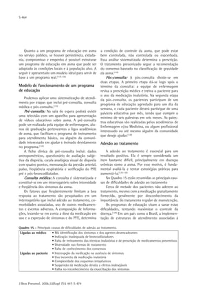 S 464
J Bras Pneumol. 2006;32(Supl 7):S 447-S 474
Quadro 15 - Principais causas de dificuldades de adesão ao tratamento.
Ligadas ao médico • Má identificação dos sintomas e dos agentes desencadeantes
• Indicação inadequada de broncodilatadores
• Falta de treinamento das técnicas inalatórias e de prescrição de medicamentos preventivos
• Diversidade nas formas de tratamento
• Falta de conhecimento dos consensos
Ligadas ao paciente • Interrupção da medicação na ausência de sintomas
• Uso incorreto da medicação inalatória
• Complexidade dos esquemas terapêuticos
• Suspensão da medicação devida a efeitos indesejáveis
• Falha no reconhecimento da exacerbação dos sintomas
Quanto a um programa de educação em asma
no serviço público, se houver persistência, cidada-
nia, compromisso e empenho é possível estruturar
um programa de educação em asma que pode ser
adaptado às condições locais e à população alvo. A
seguir é apresentado um modelo ideal para servir de
base a um programa real.(118-120)
Modelo de funcionamento de um programa
de educação
Podemos aplicar uma sistematização de atendi-
mento por etapas que inclui pré-consulta, consulta
médica e pós-consulta.(115)
Pré-consulta: Na sala de espera poderá existir
uma televisão com um aparelho para apresentação
de vídeos educativos sobre asma. A pré-consulta
pode ser realizada pela equipe de enfermagem, alu-
nos de graduação pertencentes a ligas acadêmicas
de asma, que facilitam o programa de treinamento
para atendimento básico, ou alguém da comuni-
dade interessado em ajudar e treinado devidamente
no programa.(125)
A ficha clínica de pré-consulta inclui: dados
antropométricos, questionário de avaliação subje-
tiva da dispnéia, escala analógica visual de dispnéia
com quatro pontos, mensuração da pressão arterial,
pulso, freqüência respiratória e verificação do PFE
pré e pós-broncodilatador.
Consulta médica: A consulta é sistematizada e
constitui-se em um interrogatório sobre intensidade
e freqüência dos sintomas da asma.
Os fatores que freqüentemente limitam a boa
resposta ao tratamento são pesquisados em um
interrogatório que inclui adesão ao tratamento, co-
morbidades associadas, uso de outros medicamen-
tos e eventos adversos. A composição de informa-
ções, levando-se em conta a dose da medicação em
uso e a expressão de sintomas e do PFE, determina
a condição de controle da asma, que pode estar
bem controlada, não controlada ou exacerbada.
Essa análise sistematizada determina a prescrição.
O tratamento preconizado segue a recomendação
do consenso baseado na classificação de gravidade
da asma.(116)
Pós-consulta: A pós-consulta divide-se em
duas etapas. A primeira etapa dá-se logo após o
término da consulta: a equipe de enfermagem
revisa a prescrição médica e treina o paciente para
o uso da medicação inalatória. Na segunda etapa
da pós-consulta, os pacientes participam de um
programa de educação agendado para um dia da
semana, e cada paciente deverá participar de uma
palestra educativa por mês, tendo que cumprir o
mínimo de seis palestras em seis meses. As pales-
tras educativas são realizadas pelos acadêmicos de
Enfermagem e/ou Medicina, ou algum profissional
interessado ou até mesmo alguém da comunidade
que deseje ajudar.(128)
Adesão ao tratamento
A adesão ao tratamento é essencial para um
resultado positivo. Ela é sempre considerada um
item bastante difícil, principalmente em doenças
crônicas como a asma. Por esse motivo, é funda-
mental avaliá-la e tentar estratégias práticas para
aumentá-la.(129-130)
No Quadro 15 estão resumidas as principais cau-
sas de dificuldades de adesão ao tratamento
Cerca de metade dos pacientes não aderem ao
tratamento, mesmo com a medicação gratuitamente
fornecida, geralmente por desconhecimento da
importância do tratamento regular de manutenção.
Os programas de educação visam a sanar estas
dificuldades, tentando maximizar o controle da
doença.(129)
Em um país como o Brasil, a implemen-
tação de estruturas de atendimento associadas á
 