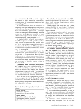 IV Diretrizes Brasileiras para o Manejo da Asma	 S 467
J Bras Pneumol. 2006;32(Supl 7):S 447-S 474
quadros recorrentes de sibilância, sendo a exposi-
ção precoce aos ácaros domésticos, fungos e antí-
genos derivados de animais muito importante para
a sensibilização.(151)
O desenvolvimento de atopia em fase precoce da
vida parece relacionar-se à presença de hiperrespon-
sividade das vias aéreas em idade posterior. Por outro
lado, dados conflitantes apontam para o fato de que
a asma iniciada nos dois primeiros anos de vida pode
resultar em função pulmonar reduzida na idade
adulta, indicando possível ação deletéria da asma no
desenvolvimento da função pulmonar.(152-153)
O Quadro 18 define o risco de asma em lacten-
tes sibilantes (pelo menos três episódios no último
ano). Aqueles que apresentam dois critérios maio-
res, ou um critério maior e dois menores, devem ser
considerados de alto risco para sibilância persistente
e com provável diagnóstico de asma (risco relativo
2,6 a 5,5 vezes maior).(154-156)
O manejo do lactente com sibilância tem sido
muito discutido, especialmente no que diz respeito
ao uso dos CI. É inequívoco o benefício desses
medicamentos no tratamento da asma em todas as
idades e especialmente nos lactentes que preenchem
os critérios para asma, mas há alguns argumentos
que costumam ser debatidos quando se trata de
lactentes.(157-159)
Argumentos contra o uso de CI em lactentes e
pré-escolares: Nem sempre é possível identificar pre-
cocemente os asmáticos, e as crises de obstrução brô-
nquica são devidas a várias doenças com diferentes
fisiopatologias, vias aéreas estreitas e infecções virais,
muitas vezes constituindo uma condição transitória,
que necessita somente de medicação sintomática.
Cerca de 80% dos lactentes chiadores não con-
tinuarão a apresentar crises de obstrução brônquica
na infância e adolescência. Com base em critérios
clínicos, é muito difícil predizer se um lactente chia-
dor será asmático no futuro.
Nos lactentes chiadores, a maioria dos episódios
de obstrução brônquica é de origem viral e, quando
não há atopia associada, eles permanecem assinto-
máticos entre as crises.
Recém-nascidos com baixo peso para a idade
gestacional e filhos de mães fumantes têm função
pulmonar reduzida, mas melhoram com o cresci-
mento pulmonar.
Existem poucos estudos em animais sobre o uso
de CI e crescimento pulmonar e também poucos
trabalhos sobre o uso de CI em lactentes. As conclu-
sões obtidas, até o presente momento, mostram que
há risco potencial do uso de CI em afetar o cresci-
mento pulmonar, principalmente nos dois primeiros
meses de vida e que o impacto da perda de fibras
elásticas, na velhice, deverá ser maior na população
que utilizou CI precocemente.
Argumentos a favor e situações possíveis para
o uso de CI nos lactentes chiadores e pré-esco-
lares com sibilância: Os CI devem ser usados em
presença de: sintomas contínuos ou mais que duas
vezes por semana; crises mais de duas vezes por mês;
lactentes que apresentam asma com risco de morte,
ou seja, evento ameaçador da vida com insuficiência
respiratória aguda grave; lactentes com função pul-
monar anormal entre as crises (difícil de avaliar em
nosso meio); lactentes chiadores graves (iniciar com
altas doses e diminuir o mais rapidamente possível);
lactentes chiadores moderados (iniciar com baixas
doses e manter ou aumentar a dose, dependendo da
resposta clínica); sibilância persistente, após episó-
dio de bronquiolite viral aguda (pacientes interna-
dos por insuficiência respiratória aguda, em unidade
de tratamento intensivo que, após a alta, mantêm
sibilância persistente).
Asma induzida pelo exercício
Os termos asma induzida pelo exercício e bron-
coconstrição induzida pelo exercício (BIE) têm sido
usados como sinônimos para expressar a resposta
broncoespástica que alguns indivíduos apresentam
ao se exercitar. Apresentam BIE 49% dos asmáticos
e 40% dos pacientes com rinite alérgica.(160-161)
A patogênese da BIE está associada ao fluxo de
calor e água da mucosa brônquica em direção à luz
do brônquio, com o objetivo de condicionar gran-
des volumes de ar que chegam ao trato respiratório
inferior.(161)
O exercício é o único precipitante natural da
asma que induz taquifilaxia. Cerca de 45% dos
Quadro 18 - Índice clínico para diagnóstico de asma no
lactente.
Critérios maiores
1. Um dos pais com asma
2. Diagnóstico de dermatite atópica
Critérios menores
1. Diagnóstico médico de rinite alérgica
2. Sibilância não associada a resfriado
3. Eosinofilia maior ou igual a 4%
 