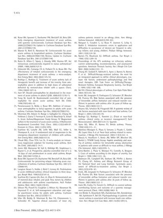 S 472
J Bras Pneumol. 2006;32(Supl 7):S 447-S 474
68.	 Rowe BH, Spooner C, Ducharme FM, Bretzlaff JA, Bota GW.
Early emergency department treatment of acute asthma
with systemic corticosteroids. Cochrane Database Syst Rev.
2000;(2):CD002178. Update in: Cochrane Database Syst Rev.
2001;(1):CD002178.
69.	 Manser R, Reid D, Abramson M. Corticosteroids for acute
severe asthma in hospitalised patients. Cochrane Database
Syst Rev. 2000;(2):CD001740. Review. Update in: Cochrane
Database Syst Rev. 2001;(1):CD001740.
70.	 Ratto D, Alfaro C, Sipsey J, Glovsky MM, Sharma OP. Are
intravenous corticosteroids required in status asthmaticus?
JAMA. 1988;260(4):527-9.
71.	 Edmonds ML, Camargo CA Jr, Pollack CV Jr, Rowe BH. The
effectiveness of inhaled corticosteroids in the emergency
department treatment of acute asthma: a meta-analysis.
Ann Emerg Med. 2002;40(2):145-54.
72.	 Rodrigo C, Rodrigo G. Treatment of acute asthma lack of
therapeutic benefit and increase of the toxicity from ami-
nophylline given in addition to high doses of salbutamol
delivered by metered-dose inhaler with a spacer. Chest.
1994;106(4):1071-6.
73.	 Hart SP. Should aminophylline be abandoned in the treat-
ment of acute asthma in adults? QJM. 2000;93(11):761-5.
74.	 Yung M, South M. Randomisedd controlled trial of ami-
nophyline for severe acute asthma. Arch Dis Child.
1998;79(5):405-10.
75.	 Parameswaran K, Belda J, Rowe BH. Addition of intrave-
nous aminophylline to beta2-agonists in adults with acute
asthma. Cochrane Database Syst Rev. 2000;(4):CD002742.
76.	 Silverman RA, Osborn H, Runge J, Gallagher EJ, Chiang W,
Feldman J, Gaeta T, Freeman K, Levin B, Mancherje N, Scharf
S; Acute Asthma/Magnesium Study Group. IV Magnesium
sulfate in the treatment of acute severe asthma. A Multicenter
Randomized Controlled Trial. Chest. 2002;122(2):489-97.
Erratum in: Chest. 2002;122(5):1870.
77.	 Scarfone RJ, Loiselle JM, Joffe MD, Mull CC, Stiller S,
Thompson K, et al. A randomized trial of magnesium in the
emergency department treatment of children with asthma.
Ann Emerg Med. 2000;36(6):572-8.
78.	 Cheuk DKL, Chau TCH, Lee SL. A meta-analysis on intrave-
nous magnesium sulphate for treating acute asthma. Arch
Dis Child. 2005;90(1): 74-7.
79.	 Jones AM, Munavvar M, Vail A, Aldridge RE, Hopkinson L,
Rayner C, et al. Prospective, placebo-controlled trial of 5 vs
10 days of oral prednisolone in acute adult asthma. Respir
Med. 2002;96(11):950–4.
80.	 Rowe BH, Spooner CH, Ducharme FM, Bretzlaff JA, Bota GW.
Corticosteroids for preventing relapse following acute exa-
cerbations of asthma. Cochrane Database Syst Rev. 2001;(1):
CD000195.
81.	 Langton Hewer S, Hobbs J, Reid F, Lenney W. Prednisolone
in acute childhood asthma: clinical responses to three dosa-
ges. Respir Med. 1998;92(3):541-6.
82.	 Scarfone RJ, Capraro GA, Zorc JJ, Zhao H. Demonstrated use
of metered-dose inhalers and peak flow meters by children
and adolescents with asthma exacerbations. Arch Pediatr
Adolesc Med. 2002;156(4):378-83.
83.	 Gibson PG, Powell H, Coughlan J, Wilson AJ, Abramson M,
Haywood P, et al. Self-management education and regu-
lar practitioner review for adults with asthma. Cochrane
Database Syst Rev. 2003;(1):CD))1117.
84.	 Vilar EB, Reddy B, Silverman B, Rao YA, Chiaramonte L,
Schneider AT. Superior clinical outcomes of inner city
asthma patients treated in an allergy clinic. Ann Allergy
Asthma Immunol. 2000;84(3):299-303.
85.	 Marguet C, Couderc L, Le Roux P, Jeannot E, Lefay V,
Mallet E. Inhalation treatment: errors in application and
difficulties in acceptance of devices are frequent in whe-
ezy infants and young children. Pediatr Allergy Immunol.
2001;12(4):224-30.
86.	 Barnes PJ, Woolcock AJ. Difficult asthma. Eur Respir J.
1998;12(5):1209-18.
87.	 Proceedings of the ATS workshop on refractory asthma:
current understanding, recommendations, and unanswered
questions. American Thoracic Society. Am J Respir Crit Care
Med. 2000;162(6):2341- 51.
88.	 Chung KF, Godard P, Adelroth E, Ayres J, Barnes N, Barnes
P, et al. Difficult/therapy-resistant asthma: the need for
an integrated approach to define clinical phenotypes, eva-
luate risk factors, understand pathophysiology and find
novel therapies. ERS Task Force on Difficulty/Therapy-
Resistant Asthma. European Respiratory Society.. Eur Respir
J. 1999;13(5):1198- 208.
89.	 Bel EH. Clinical phenotypes of asthma. Curr Opin Pulm Med.
2004;10(1):44- 50.
90.	 Vonk JM, Jongepier H, Panhuysen CI, Schouten JP, Bleecker
ER, Postma DS. ������������������������������������������Risk factors associated with the presence
of irreversible airflow limitation and reduced transfer coe-
fficient in patients with asthma after 26 years of follow up.
Thorax. 2003;58(4):322-7.
91.	 Alvarez GG, Schulzer M, Fitzgerald JM. ���������������������A systemic review of
risk factors associated with near-fatal and fatal asthma. Can
Respir J. 2005;12(5):265-70.
92.	 Rodrigo GJ, Rodrigo C, Nannini LJ. [Fatal or near-fatal
asthma: clinical entity or incorrect management?] Arch
Bronconeumol. 2004;40(1):24-33. Spanish.
93.	 Ayres KG, Miles JF, Barnes PJ. Brittle asthma. Thorax.
1998;53(4):315- 21.
94.	 Martinez-Moragon E, Plaza V, Serrano J, Picado C, Galdiz
JB, Lopez-Vina A et al. Near-fatal asthma related to mens-
truation. J Allergy Clin Immmunol. 2004;113(2):242- 4.
95.	 Mascia K, Haselkorn T, Deniz JM, Miller DP, Bleecker ER,
Borish L; TENOR Study Group. �����������������������������Aspirin sensitivity and seve-
rity of asthma: evidence for irreversible airway obstruction
in patients with severe or difficult-to treat asthma. J Allergy
Clin Immunol. 2005;116(5):970- 5.
96.	 Serra-Battles J, Plaza V, Morejon PJ, Comella A, Brugues
J. Costs of asthma according to the degree of severity. Eur
Respir J. 1998;12(6):1322- 26.
97.	 Robinson DS, Campbell DA, Durham SR, Pfeffer J, Barnes
PJ, Chung KF; Asthma and Allergy Research Group of
the National Heart and Lung Institute. Systematic asses-
sment of difficult-to-treatment asthma. Eur Respir J.
2003;22(3):478- 83.
98.	 Vonk. JM, Jongepier H, Panhuysen CI, Schouten JP, Bleecker
ER, Postma DS. Risk factors associated with the presence
of irreversible airflow limitation and reduced transfer coe-
fficient in patients with asthma after 26 years of follow up.
Thorax. 2003;58(4):322- 7.
99.	 Irwin RS, Curley FJ, French CL. Difficult to control asthma:
contributing factors and outcome of a systemic manage-
ment protocol. ���������������������������Chest. 1993;103(6):1662- 9.
100.	ten Brinke A, Ouwerkerk MA, Zwinderman AH, Zwinderman
AH, Spinhoven P, Bel EH. Psychopathology in patients with
severe asthma is associated with increase heath care utiliza-
tion. Am J Respir Crit Care Med. 2001;163(5):1093-6.
 