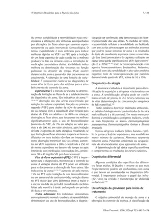 IV Diretrizes Brasileiras para o Manejo da Asma	 S 449
J Bras Pneumol. 2006;32(Supl 7):S 447-S 474
Os termos variabilidade e reversibilidade estão rela-
cionados a alterações dos sintomas acompanhadas
por alterações do fluxo aéreo que ocorrem espon-
taneamente ou após intervenção farmacológica. O
termo reversibilidade é mais utilizado para indicar
melhoras rápidas no VEF1 ou PFE após a inalação
de um beta-agonista de ação rápida ou a melhora
gradual em dias ou semanas após a introdução de
medicação controladora efetiva. Varibilidade indica
melhora ou deterioração dos sintomas ou função
pulmonar no decorrer do tempo. Pode ocorrer
durante o dia, com o passar dos dias ou semanas ou
anualmente. A obtenção de uma história de varia-
bilidade é componente essencial no diagnóstico de
asma além de fazer parte dos critérios para o esta-
belecimento do controle da asma.
Espirometria: É o método de escolha na determi-
nação da limitação ao fluxo de ar e estabelecimento
do diagnóstico de asma. São indicativos de asma:(11-
12-14-15)
obstrução das vias aéreas caracterizada por
redução do volume expiratório forçado no primeiro
segundo (VEF1
) para abaixo de 80% do previsto e
da sua relação com a capacidade vital forçada para
abaixo de 75% em adultos e de 86% em crianças;
obstrução ao fluxo aéreo, que desaparece ou melhora
significativamente após o uso de broncodilatador
(aumento do VEF1
de 7% em relação ao valor pre-
visto e de 200 mL em valor absoluto, após inalação
de beta-2 agonista de curta duração), ressaltando-se
que limitação ao fluxo aéreo sem resposta ao bronco-
dilatador em teste isolado não deve ser interpretada
como obstrução irreversível das vias aéreas; aumen-
tos no VEF1 superiores a 20% e excedendo a 250 ml
de modo espontâneo no decorrer do tempo ou após
interveção com medicação controladora (ex., predni-
sona 30 a 40 mg/dia VO, por duas semanas).
Pico de fluxo expiratório (PFE): O PFE é impor-
tante para o diagnóstico, monitoração e controle da
asma. A variação diurna do PFE pode ser utilizada
para se documentar a obstrução do fluxo aéreo. São
indicativos de asma:(11,15-17)
aumento de pelo menos
15% no PFE após inalação de um broncodilatador
ou um curso oral de corticosteróide; variação diurna
no PFE maior que 20% (diferença entre a maior e
a menor medida do período) considerando medidas
feitas pela manhã e à tarde, ao longo de um período
de duas a três semanas.
Testes adicionais: Em indivíduos sintomáticos
com espirometria normal e ausência de reversibilidade
demonstrável ao uso de broncodilatador, o diagnós-
tico pode ser confirmado pela demonstração de hiper-
responsividade das vias aéreas. As medidas de hiper-
responsividade refletem a sensibilidade ou facilidade
com que as vias aéreas reagem aos estímulos externos
que podem causar sintomas de asma e os resultados
do teste são usualmente expressos como a concentra-
ção (ou dose) provocadora do agonista utilizado em
causar uma queda significativa no VEF1 (por conven-
ção ≥ a 20%):(18-19)
teste de broncoprovocação com
agentes broncoconstritores (metacolina, histamina,
carbacol) com alta sensibilidade e alto valor preditivo
negativo; teste de broncoprovocação por exercício
demonstrando queda do VEF1
acima de 10 a 15%.
Diagnóstico da alergia
A anamnese cuidadosa é importante para a iden-
tificação da exposição a alérgenos relacionados com
a asma. A sensibilização alérgica pode ser confir-
mada através de provas in vivo (testes cutâneos) ou
in vitro (determinação de concentração sanguínea
de IgE específica).(20)
Testes cutâneos devem ser realizados utilizando-
se extratos biologicamente padronizados (a técnica
mais utilizada é a de puntura). Em nosso meio pre-
domina a sensibilização a antígenos inaláveis, sendo
os mais freqüentes os ácaros Dermatophagoides
­pteronyssinus, Dermatophagoides farinae e Blomia
tropicalis.
Outros alérgenos inaláveis (pólen, baratas, epité-
lio de gatos e cães) são importantes, mas sensibilizam
menor número de pacientes. Alimentos raramente
induzem asma. Poluentes ambientais ou ocupacio-
nais são desencadeantes e/ou agravantes de asma.
A determinação de IgE sérica específica confirma
e complementa os resultados dos testes cutâneos.
Diagnóstico diferencial
Algumas condições são específicas das diferen-
tes faixas etárias. O Quadro 1 resume as que mais
freqüentemente podem ser confundidas com asma
e que devem ser consideradas no diagnóstico dife-
rencial. É importante assinalar o papel das infec-
ções virais na eclosão e manutenção de sibilância
no lactente.(13)
Classificação da gravidade para início de
tratamento
O objetivo primordial do manejo da asma é a
obtenção do controle da doença. A classificação da
 