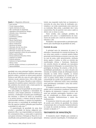S 450
J Bras Pneumol. 2006;32(Supl 7):S 447-S 474
gravidade tem como principal função a determina-
ção da dose de medicamentos suficiente para que o
paciente atinja o controle no menor prazo possível.
Estima-se que 60% dos casos de asma sejam inter-
mitentes ou per¬sistentes leves, 25% a 30% mode-
rados e 5% a 10% graves. Ressalta-se que embora a
proporção de asmáticos graves represente a minoria
dos asmáticos ela concorre com a maior parcela na
utilização dos recursos de saúde.
A avaliação usual da gravidade da asma pode ser
feita pela análise da freqüência e intensidade dos
sintomas e pela função pulmonar. A tolerância ao
exercício, a medicação necessária para estabilização
dos sintomas, o número de visitas ao consultório
e ao pronto-socorro, o número anual de cursos de
corticosteróide sistêmico, o número de hospitaliza-
ções por asma e a necessidade de ventilação mecâ-
nica são aspectos também utilizados para classificar
a gravidade de cada caso.(11)
A caracterização da gravidade da asma deve
envolver a gravidade da doença subjacente pro-
priamente dita e sua responsividade ao tratamento.
Em consequencia disso, a asma pode se apresentar
com graves sintomas e limitação ao fluxo de ar e ser
classificada como persistente grave na apresentação
Quadro 1 - Diagnóstico diferencial.
Anel vascular
Fístula traqueoesofágica
Apnéia obstrutiva do sono
Não coordenação da deglutição
Aspergilose broncopulmonar alérgica
Infecções virais e bacterianas
Bronquiectasias
Insuficiência cardíaca
Bronquiolites
Massas hipofaríngeas
Carcinoma brônquico
Massas mediastinais
Discinesia da laringe
Obstrução alta das vias aéreas
Disfunção de cordas vocais
Obstrução mecânica das vias aéreas
Doença respiratória crônica da prematuridade
Refluxo gastresofágico
Doença pulmonar obstrutiva crônica
Síndrome de Löeffler
Embolia pulmonar
Síndrome de hiperventilação
Fibrose cística
Alveolite alérgica extrínseca ou pneumonite por
hipersensibilidade
inicial, mas responder muito bem ao tratamento e
necessitar de uma dose baixa de medicação con-
troladora e ser então caracterizada como asma leve
ou moderada. Mais ainda, a gravidade não é uma
caracteristica fixa do paciente com asma e pode se
alterar com os meses ou anos.
Neste sentido, uma avaliação periódica do
paciente com asma e o estabelecimento do trata-
mento de acordo com o nível de controle seria mais
relevante e útil.
No Quadro 2 são apresentados os principais parâ-
metros para classificação da gravidade da asma.
Controle da asma
A principal meta do tratamento da asma é a
obtenção e manutenção do controle da doença. No
seu senso mais comum, o controle poderia indicar
prevenção total da doença ou mesmo a sua cura, mas
no caso da asma, onde, presentemente, nenhuma
destas opções é realista, se refere ao controle das
manifestações clínicas e funcionais. Idealmente
iste conceito deveria ser aplicado aos marcadores
laboratoriais de inflamação e as características fisio-
patológicas da doença. No entanto, a falta de dis-
ponibilidade generalizada e os custos elevados dos
metodos de medida seriada da inflamação (escarro
induzido ou óxido nítrico exalado), os tornam
impraticáveis como parâmetros de medida de con-
trole na prática clínica diária. O controle pode ser
caracterizado de acordo com parâmetros clínicos e
funcionais em 3 diferentes níveis: asma controlada,
asma parcialmente controlada e asma não contro-
lada (Quadro 3).(11)
O completo controle da asma é frequentemente
obtido com os tratamentos atualmente disponíveis.
O objetivo do tratamento é manter o controle da
asma por períodos prolongados levando-se sem-
pre em consideração os efeitos adversos poten-
ciais, interações medicamentosas e custos dos
medicamentos.
O tratamento inicial da asma pode ser iniciado
de acordo com critérios de gravidade. No entanto
a manutenção deve ser baseada fundamentalmente
no estado de controle da doença , conforme apre-
sentado no Quadro 3.(11)
Tratamento de manutenção
O tratamento atual é dirigido para controlar os
sintomas e prevenir exacerbações. A introdução pre-
 