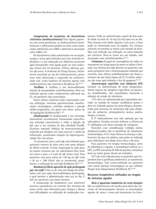 IV Diretrizes Brasileiras para o Manejo da Asma	 S 453
J Bras Pneumol. 2006;32(Supl 7):S 447-S 474
Antagonistas de receptores de leucotrienos
cisteínicos (antileucotrienos): Para alguns pacien-
tes com asma persistente, os antileucotrienos (mon-
telucaste e zafirlucaste) podem ser úteis como medi-
cação substitutiva aos LABA e adicional à associação
entre LABA e CI.
Os leucotrienos estão aumentados em secreções,
sangue e urina após infecções por vírus sincicial res-
piratório e a sua utilização em sibilância recorrente
após bronquiolite viral aguda pode ser uma indica-
ção clínica útil em lactentes. Efeitos adversos gra-
ves são raros. A síndrome de Churg-Strauss, inicial-
mente associada ao uso de antileucotrienos, parece
estar mais relacionada à suspensão do corticoste-
róide oral. Lesão hepática foi descrita apenas com
antileucotrienos não cisteínicos (Evidência A).(40-41)
Teofilina: A teofilina é um broncodilatador
dotado de propriedades antiinflamatórias. Deve ser
utilizada apenas como medicamento adicional aos
CI, em pacientes não controlados.
Vários efeitos colaterais estão relacionados com
sua utilização: sintomas gastrintestinais, manifes-
tações neurológicas, arritmias cardíacas e parada
cárdio-respiratória, em geral com doses acima de
10 mg/kg/dia (Evidência B).(42-44)
Omalizumabe: O omalizumabe é um anticorpo
monoclonal recombinante humanizado específico.
Sua principal característica é inibir a ligação da
IgE com o seu receptor de alta afinidade (FcεRI).
Ocasiona marcada inibição da broncoconstricção
induzida por alérgeno nas fases precoce e tardia da
inflamação, acarretando redução da hiperresponsi-
vidade das vias aéreas.
O tratamento com a anti-IgE está indicado para
pacientes maiores de doze anos com asma alérgica
de difícil controle. A dose empregada (a cada duas
ou quatro semanas por via subcutânea) deve levar
em conta o peso e o nível de IgE sérica total. Para
pacientes com peso acima de 150 kg ou IgE total
< 30 ou > 700 UI/mL não se recomenda, atual-
mente, a utilização de anti-IgE (Evidência A).(45-49)
Bambuterol (beta-agonista de ação prolongada
por via oral): Trata-se de uma pró-droga da terbu-
talina oral com ação broncodilatadora prolongada,
a qual permite a administração uma vez ao dia. É
útil nos pacientes com asma noturna.
A comparação do bambuterol com salmeterol
mostrou equivalência no controle dos sintomas da
asma, sendo uma alternativa para crianças e idosos
com dificuldades na utilização de medicações ina-
latórias. Pode ser administrado a partir de dois anos
de idade na dose de 10 mg (10 mL) uma vez ao dia.
Para crianças com idade superior a seis anos, a dose
pode ser aumentada para 20 mg/dia. Em crianças
orientais recomenda-se iniciar com metade da dose.
Não está indicada sua utilização na asma induzida
por exercício. Deve-se evitar seu uso isolado, sem
associação com antiinflamatórios.(50-51)
Cromonas: O papel do cromoglicato de sódio no
tratamento em longo prazo da asma no adulto é limi-
tado. Sua eficácia tem sido descrita em pacientes com
asma persistente leve e broncoespasmo induzido por
exercício. Seus efeitos antiinflamatórios são fracos e
menores do que doses baixas de CI. O efeitos adver-
sos são tosse após inalação e dor de garganta.(52-53)
Imunoterapia específica com alérgenos (IT):
Consiste na administração de doses progressiva-
mente maiores de alérgenos específicos em pacien-
tes sensibilizados, não exacerbados, buscando a
indução do estado de tolerância.
A IT deve ser administrada por especialista trei-
nado no manejo de reações anafiláticas graves e
deve ser indicada apenas na asma alérgica, demons-
trada pela presença de anticorpos IgE para alérge-
nos do ambiente, principalmente ácaros, polens,
fungos e insetos.
A IT habitualmente tem sido aplicada por via
subcutânea. Estudos recentes indicam a eficácia da
IT sublingual com doses elevadas de antígenos.
Pacientes com sensibilização múltipla (vários
alérgenos) podem não se beneficiar do tratamento
imunoterápico. A IT é mais efetiva em crianças e ado-
lescentes do que em adultos, mas pode ser indicada
para indivíduos com idade entre cinco e 60 anos.
Para pacientes em terapia farmacológica, antes
de administrar a injeção, é aconselhável verificar se o
VEF1
ou PFE está acima de 70% do previsto. Asmáticos
leves ou muito graves devem ser excluídos.
A IT não está indicada para os pacientes que res-
pondem bem à profilaxia ambiental e ao tratamento
farmacológico. Está contra-indicada em pacientes
com outras doenças imunológicas ou que utilizem
drogas beta-bloqueadoras (Evidência A).(54-55)
Recursos terapêuticos utilizados no resgate
de sintomas agudos
Beta-2 agonistas inalatórios de curta duração:
São os medicamentos de escolha para alívio dos sin-
tomas de broncoespasmo durante as exacerbações
agudas de asma e como pré-tratamento do bron-
 
