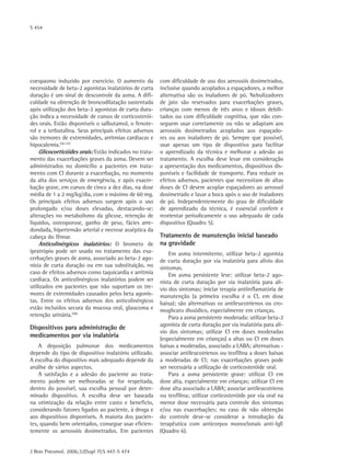 S 454
J Bras Pneumol. 2006;32(Supl 7):S 447-S 474
coespasmo induzido por exercício. O aumento da
necessidade de beta-2 agonistas inalatórios de curta
duração é um sinal de descontrole da asma. A difi-
culdade na obtenção de broncodilatação sustentada
após utilização dos beta-2 agonistas de curta dura-
ção indica a necessidade de cursos de corticosterói-
des orais. Estão disponíveis o salbutamol, o fenote-
rol e a terbutalina. Seus principais efeitos adversos
são tremores de extremidades, arritmias cardíacas e
hipocalemia.(56-57)
Glicocorticóides orais: Estão indicados no trata-
mento das exacerbações graves da asma. Devem ser
administrados no domicílio a pacientes em trata-
mento com CI durante a exacerbação, no momento
da alta dos serviços de emergência, e após exacer-
bação grave, em cursos de cinco a dez dias, na dose
média de 1 a 2 mg/kg/dia, com o máximo de 60 mg.
Os principais efeitos adversos surgem após o uso
prolongado e/ou doses elevadas, destacando-se:
alterações no metabolismo da glicose, retenção de
líquidos, osteoporose, ganho de peso, fácies arre-
dondada, hipertensão arterial e necrose asséptica da
cabeça do fêmur.
Anticolinérgicos inalatórios: O brometo de
ipratrópio pode ser usado no tratamento das exa-
cerbações graves de asma, associado ao beta-2 ago-
nista de curta duração ou em sua substituição, no
caso de efeitos adversos como taquicardia e arritmia
cardíaca. Os anticolinérgicos inalatórios podem ser
utilizados em pacientes que não suportam os tre-
mores de extremidades causados pelos beta agonis-
tas. Entre os efeitos adversos dos anticolinérgicos
estão incluídos secura da mucosa oral, glaucoma e
retenção urinária.(58)
Dispositivos para administração de
medicamentos por via inalatória
A deposição pulmonar dos medicamentos
depende do tipo de dispositivo inalatório utilizado.
A escolha do dispositivo mais adequado depende da
análise de vários aspectos.
A satisfação e a adesão do paciente ao trata-
mento podem ser melhoradas se for respeitada,
dentro do possível, sua escolha pessoal por deter-
minado dispositivo. A escolha deve ser baseada
na otimização da relação entre custo e benefício,
considerando fatores ligados ao paciente, à droga e
aos dispositivos disponíveis. A maioria dos pacien-
tes, quando bem orientados, consegue usar eficien-
temente os aerossóis dosimetrados. Em pacientes
com dificuldade de uso dos aerossóis dosimetrados,
inclusive quando acoplados a espaçadores, a melhor
alternativa são os inaladores de pó. Nebulizadores
de jato são reservados para exacerbações graves,
crianças com menos de três anos e idosos debili-
tados ou com dificuldade cognitiva, que não con-
seguem usar corretamente ou não se adaptam aos
aerossóis dosimetrados acoplados aos espaçado-
res ou aos inaladores de pó. Sempre que possível,
usar apenas um tipo de dispositivo para facilitar
o aprendizado da técnica e melhorar a adesão ao
tratamento. A escolha deve levar em consideração
a apresentação dos medicamentos, dispositivos dis-
poníveis e facilidade de transporte. Para reduzir os
efeitos adversos, pacientes que necessitam de altas
doses de CI devem acoplar espaçadores ao aerossol
dosimetrado e lavar a boca após o uso de inaladores
de pó. Independentemente do grau de dificuldade
de aprendizado da técnica, é essencial conferir e
reorientar periodicamente o uso adequado de cada
dispositivo (Quadro 5).
Tratamento de manutenção inicial baseado
na gravidade
Em asma intermitente, utilizar beta-2 agonista
de curta duração por via inalatória para alívio dos
sintomas.
Em asma persistente leve: utilizar beta-2 ago-
nista de curta duração por via inalatória para alí-
vio dos sintomas; iniciar terapia antiinflamatória de
manutenção (a primeira escolha é o CI, em dose
baixa); são alternativas os antileucotrienos ou cro-
moglicato dissódico, especialmente em crianças.
Para a asma persistente moderada: utilizar beta‑2
agonista de curta duração por via inalatória para alí-
vio dos sintomas; utilizar CI em doses moderadas
(especialmente em crianças) a altas ou CI em doses
baixas a moderadas, associado a LABA; alternativas -
associar antileucotrienos ou teofilina a doses baixas
a moderadas de CI; nas exacerbações graves pode
ser necessária a utilização de corticosteróide oral.
Para a asma persistente grave: utilizar CI em
dose alta, especialmente em crianças; utilizar CI em
dose alta associado a LABA; associar antileucotrieno
ou teofilina; utilizar corticosteróide por via oral na
menor dose necessária para controle dos sintomas
e/ou nas exacerbações; no caso de não obtenção
do controle deve-se considerar a introdução da
terapêutica com anticorpos monoclonais anti-IgE
(Quadro 6).
 