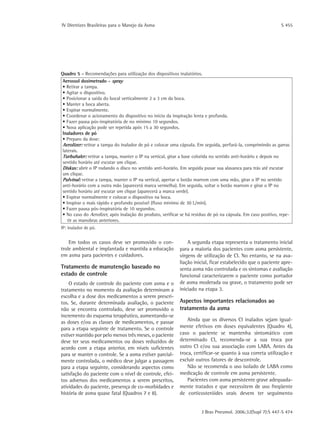 IV Diretrizes Brasileiras para o Manejo da Asma	 S 455
J Bras Pneumol. 2006;32(Supl 7):S 447-S 474
Quadro 5 - Recomendações para utilização dos dispositivos inalatórios.
Aerossol dosimetrado - spray
• Retirar a tampa.
• Agitar o dispositivo.
• Posicionar a saída do bocal verticalmente 2 a 3 cm da boca.
• Manter a boca aberta.
• Expirar normalmente.
• Coordenar o acionamento do dispositivo no início da inspiração lenta e profunda.
• Fazer pausa pós-inspiratória de no mínimo 10 segundos.
• Nova aplicação pode ser repetida após 15 a 30 segundos.
Inaladores de pó
• Preparo da dose:
Aerolizer: retirar a tampa do inalador de pó e colocar uma cápsula. Em seguida, perfurá-la, comprimindo as garras
laterais.
Turbuhaler: retirar a tampa, manter o IP na vertical, girar a base colorida no sentido anti-horário e depois no
sentido horário até escutar um clique.
Diskus: abrir o IP rodando o disco no sentido anti-horário. Em seguida puxar sua alavanca para trás até escutar
um clique.
Pulvinal: retirar a tampa, manter o IP na vertical, apertar o botão marrom com uma mão, girar o IP no sentido
anti-horário com a outra mão (aparecerá marca vermelha). Em seguida, soltar o botão marrom e girar o IP no
sentido horário até escutar um clique (aparecerá a marca verde).
• Expirar normalmente e colocar o dispositivo na boca.
• Inspirar o mais rápido e profundo possível (fluxo mínimo de 30 L/min).
• Fazer pausa pós-inspiratória de 10 segundos.
• No caso do Aerolizer, após inalação do produto, verificar se há resíduo de pó na cápsula. Em caso positivo, repe-
tir as manobras anteriores.
IP: inalador de pó.
Em todos os casos deve ser promovido o con-
trole ambiental e implantada e mantida a educação
em asma para pacientes e cuidadores.
Tratamento de manutenção baseado no
estado de controle
O estado de controle do paciente com asma e o
tratamento no momento da avaliação determinam a
escolha e a dose dos medicamentos a serem prescri-
tos. Se, durante determinada avaliação, o paciente
não se encontra controlado, deve ser promovido o
incremento do esquema terapêutico, aumentando-se
as doses e/ou as classes de medicamentos, e passar
para a etapa seguinte de tratamento. Se o controle
estiver mantido por pelo menos três meses, o paciente
deve ter seus medicamentos ou doses reduzidos de
acordo com a etapa anterior, em níveis suficientes
para se manter o controle. Se a asma estiver parcial-
mente controlada, o médico deve julgar a passagem
para a etapa seguinte, considerando aspectos como
satisfação do paciente com o nível de controle, efei-
tos adversos dos medicamentos a serem prescritos,
atividades do paciente, presença de co-morbidades e
história de asma quase fatal (Quadros 7 e 8).
A segunda etapa representa o tratamento inicial
para a maioria dos pacientes com asma persistente,
virgens de utilização de CI. No entanto, se na ava-
liação inicial, ficar estabelecido que o paciente apre-
senta asma não controlada e os sintomas e avaliação
funcional caracterizarem o paciente como portador
de asma moderada ou grave, o tratamento pode ser
iniciado na etapa 3.
Aspectos importantes relacionados ao
tratamento da asma
Ainda que os diversos CI inalados sejam igual-
mente efetivos em doses equivalentes (Quadro 4),
caso o paciente se mantenha sintomático com
determinado CI, recomenda-se a sua troca por
outro CI e/ou sua associação com LABA. Antes da
troca, certificar-se quanto à sua correta utilização e
excluir outros fatores de descontrole.
Não se recomenda o uso isolado de LABA como
medicação de controle em asma persistente.
Pacientes com asma persistente grave adequada-
mente tratados e que necessitem de uso freqüente
de corticosteróides orais devem ter seguimento
 