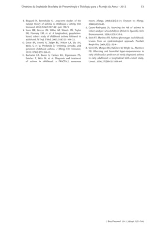 Diretrizes da Sociedade Brasileira de Pneumologia e Tisiologia para o Manejo da Asma - 2012                               S3




 8.	 Bisgaard H, Bønnelykke K. Long-term studies of the            report. Allergy. 2008;63(1):5-34. Erratum in: Allergy.
     natural history of asthma in childhood. J Allergy Clin        2008;63(5):630.
     Immunol. 2010;126(2):187-97; quiz 198-9.                 12.	 Castro-Rodríguez JA. Assessing the risk of asthma in
 9.	 Sears MR, Greene JM, Willan AR, Wiecek EM, Taylor             infants and pre-school children [Article in Spanish]. Arch
     DR, Flannery EM, et al. A longitudinal, population-           Bronconeumol. 2006;42(9):453-6.
     based, cohort study of childhood asthma followed to
                                                              13.	 Stein RT, Martinez FD. Asthma phenotypes in childhood:
     adulthood. N Engl J Med. 2003;349(15):1414-22.
                                                                   lessons from an epidemiological approach. Paediatr
10.	 Covar RA, Strunk R, Zeiger RS, Wilson LA, Liu AH,
                                                                   Respir Rev. 2004;5(2):155-61.
     Weiss S, et al. Predictors of remitting, periodic, and
     persistent childhood asthma. J Allergy Clin Immunol.     14.	 Stern DA, Morgan WJ, Halonen M, Wright AL, Martinez
     2010;125(2):359-366.e3.                                       FD. Wheezing and bronchial hyper-responsiveness in
11.	 Bacharier LB, Boner A, Carlsen KH, Eigenmann PA,              early childhood as predictors of newly diagnosed asthma
     Frischer T, Götz M, et al. Diagnosis and treatment            in early adulthood: a longitudinal birth-cohort study.
     of asthma in childhood: a PRACTALL consensus                  Lancet. 2008;372(9643):1058-64.




                                                                                     J Bras Pneumol. 2012;38(supl.1):S1-S46
 