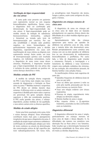 Diretrizes da Sociedade Brasileira de Pneumologia e Tisiologia para o Manejo da Asma - 2012                 S5




Verificação da hiper-responsividade                   os aeroalérgenos mais frequentes são ácaros,
das vias aéreas                                       fungos e polens, assim como antígenos de cães,
                                                      gatos e baratas.
    A asma pode estar presente em pacientes
com espirometria normal ou sem resposta               Diagnóstico em crianças menores de
broncodilatadora significativa. Nesses casos,         cinco anos
o diagnóstico deve ser confirmado pela
demonstração da hiper-responsividade das                  O diagnóstico de asma em crianças até
vias aéreas. A hiper-responsividade pode ser          os cinco anos de idade deve ser baseado
medida através da inalação de substâncias             principalmente em aspectos clínicos diante das
broncoconstritoras    (metacolina,     carbacol       dificuldades de se obter medidas objetivas que o
e histamina) ou testada pelo teste de                 confirmem.(11)
broncoprovocação por exercício. Por sua                   Aproximadamente 50% das crianças
alta sensibilidade e elevado valor preditivo          apresentam pelo menos um episódio de
negativo, os testes farmacológicos são                sibilância nos primeiros anos de vida, sendo
particularmente importantes para a decisão            que a maioria delas não desenvolverá asma.
diagnóstica, especialmente nos casos com              Rotular precipitadamente como asmática uma
manifestações de tosse crônica ou dispneia com        criança com um ou dois episódios de sibilância
espirometria normal. Assim sendo, um teste            leva ao uso desnecessário de medicamentos
de broncoprovocação química com resultado             broncodilatadores e profiláticos. Por outro
negativo, em indivíduos sintomáticos, exclui          lado, a falta de diagnóstico pode retardar
o diagnóstico de asma como causa desses               o tratamento. Portanto, a investigação e o
sintomas. Finalmente, é importante ressaltar          tratamento da sibilância e tosse recorrentes
que a hiper-responsividade das vias aéreas não        exigem uma avaliação cuidadosa dos sintomas,
é exclusiva da asma, podendo ser positiva em          da sua evolução, dos antecedentes pessoais, da
outras doenças obstrutivas e rinite.                  história familiar e dos achados físicos.
                                                          As manifestações clínicas mais sugestivas de
Medidas seriadas do PFE                               asma são:
    A medida da variação diurna exagerada                 •	Episódios frequentes de sibilância (mais de
do PFE é uma forma mais simples mas menos                   uma vez por mês)
acurada de diagnosticar a limitação ao fluxo              •	Tosse ou sibilos que ocorrem à noite ou
aéreo na asma.(10) Medidas matinais e vespertinas           cedo pela manhã, provocados por riso ou
do PFE devem ser obtidas durante duas                       choro intensos ou exercício físico
semanas. A diferença entre os valores matinais e          •	Tosse sem relação evidente com viroses
vespertinos é dividida pelo maior valor e expressa          respiratórias
em percentual. Em geral, variações diurnas                •	Presença de atopia, especialmente rinite
superiores a 20% são consideradas positivas.                alérgica ou dermatite atópica
O PFE avalia grandes vias aéreas, é esforço-              •	História familiar de asma e atopia
dependente, produz medidas de má qualidade,               •	Boa resposta clínica a b2-agonistas
e seus valores variam entre os diversos aparelhos.          inalatórios, associados ou não a corticoides
                                                            orais ou inalatórios
Medidas do estado alérgico
                                                      Diagnóstico diferencial
    Existe uma forte associação entre asma, rinite
e outras doenças alérgicas. Estas informações             O diagnóstico diferencial da asma é amplo,
contribuem muito mais para o planejamento             particularmente em crianças menores de
terapêutico do que para o diagnóstico da asma. A      cinco anos de idade e idosos (Quadro 1). As
avaliação da atopia requer anamnese cuidadosa e       dificuldades são maiores nos asmáticos com
confirmação da sensibilização alérgica por meio       obstrução fixa ao fluxo aéreo e nos fumantes.
de testes cutâneos ou através da determinação         Cabe ressaltar que a determinação funcional de
das concentrações séricas de IgE específica por       significativa variabilidade do fluxo aéreo reduz
teste radioalergoabsorvente. Em nosso meio,           em muito as dúvidas diagnósticas.


                                                                         J Bras Pneumol. 2012;38(supl.1):S1-S46
 
