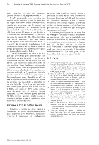 S8	        Comissão de Asma da SBPT, Grupo de Trabalho das Diretrizes para Asma da SBPT




asma controlada de asma não controlada                  necessária para atingir o controle. Assim, a
(escores ≤ 0.75 e ≥ 1,5, respectivamente).(6)           gravidade da asma reflete uma característica
    O ACT compreende cinco questões, que                intrínseca da doença, definida pela intensidade
avaliam sinais, sintomas e uso de medicação             do tratamento requerido e que é alterada
de resgate nas últimas quatro semanas.(4) Cada          lentamente com o tempo, enquanto o controle é
questão apresenta uma escala de resposta cuja           variável em dias ou semanas, sendo influenciado
pontuação varia entre 1 e 5, resultando em um           pela adesão ao tratamento ou pela exposição a
escore total do teste entre 5 e 25 pontos. O            fatores desencadeantes.(7)
objetivo é atingir 25 pontos, o que significa o             A classificação da gravidade da asma deve
controle total ou a remissão clínica dos sintomas       ser feita após a exclusão de causas importantes
da asma. Um escore entre 20 e 24 pontos indica          de descontrole, tais como comorbidades não
um controle adequado, e um escore abaixo                tratadas, uso incorreto do dispositivo inalatório
de 20 significa asma não controlada. O ACT é            e não adesão ao tratamento. Asma leve é aquela
responsivo às intervenções terapêuticas e é útil        que, para ser bem controlada, necessita de
para monitorar o controle da asma ao longo do           baixa intensidade de tratamento (etapa 2); asma
tempo porque gera uma pontuação que pode                moderada é aquela que necessita de intensidade
ser comparada com outros dados.                         intermediária (etapa 3); e asma grave, de alta
    O ACSS(5) diferencia-se do ACQ e do ACT             intensidade de tratamento (etapas 4 e 5).
por ser preenchido pelo entrevistador (um
profissional da área da saúde) e por incluir o          Referências
componente controle da inflamação das vias
                                                         1.	 Global Initiative for Asthma - GINA [homepage on the
aéreas. Esse instrumento está subdividido em
                                                             Internet]. Bethesda: Global Initiative for Asthma. [cited
três domínios: clínico, fisiológico e inflamatório.          2011 Apr 1] Global Strategy for Asthma Management
O domínio clínico consiste de perguntas sobre a              and Prevention, 2010. [Adobe Acrobat document,
última semana, abordando sintomas diurnos e                  119p.] Available from: http://www.ginasthma.org/pdf/
noturnos, utilização de β2-agonistas e limitação             GINA_Report_2010.pdf
                                                         2.	 Pedersen SE, Hurd SS, Lemanske RF Jr, Becker A, Zar
de atividades. O domínio fisiológico aborda a                HJ, Sly PD, et al. Global strategy for the diagnosis
função pulmonar, através da análise do VEF1 ou               and management of asthma in children 5 years and
PFE. O domínio inflamatório consiste na análise              younger. Pediatr Pulmonol. 2011;46(1):1-17.
da presença e na magnitude de eosinofilia no             3.	 Juniper EF, O’Byrne PM, Guyatt GH, Ferrie PJ, King
                                                             DR. Development and validation of a questionnaire to
escarro induzido. Esses itens são pontuados
                                                             measure asthma control. Eur Respir J. 1999;14(4):902-7.
em porcentagem, gerando um escore total de               4.	 Nathan RA, Sorkness CA, Kosinski M, Schatz M, Li JT,
0-100%. Um escore de 100% indica controle                    Marcus P, et al. Development of the asthma control
total da asma, 80-99% indicam controle                       test: a survey for assessing asthma control. J Allergy
adequado, 60-79% indicam pobre controle,                     Clin Immunol. 2004;113(1):59-65.
                                                         5.	 LeBlanc A, Robichaud P, Lacasse Y, Boulet LP.
40-59% revelam controle muito pobre, e                       Quantification of asthma control: validation
pontuação inferior a 40% é considerada como                  of the Asthma Control Scoring System. Allergy.
ausência de controle da asma.                                2007;62(2):120-5.
                                                         6.	 O’Byrne PM, Reddel HK, Eriksson G, Ostlund O,
Gravidade e nível de controle da asma                        Peterson S, Sears MR, et al. Measuring asthma control:
                                                             a comparison of three classification systems. Eur Respir
    Enquanto o controle da asma expressa a                   J. 2010;36(2):269-76.
                                                         7.	 Taylor DR, Bateman ED, Boulet LP, Boushey HA,
intensidade com que as manifestações da asma                 Busse WW, Casale TB, et al. A new perspective on
estão suprimidas pelo tratamento, a gravidade                concepts of asthma severity and control. Eur Respir J.
refere-se à quantidade de medicamento                        2008;32(3):545-54.




J Bras Pneumol. 2012;38(supl.1):S1-S46
 