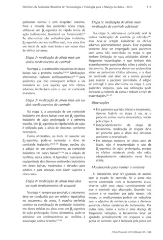 Diretrizes da Sociedade Brasileira de Pneumologia e Tisiologia para o Manejo da Asma - 2012               S13




pulmonar normal e sem despertar noturno.                Etapa 5: medicação de alívio mais
Para a maioria dos pacientes nessa etapa,               medicação de controle adicional
utiliza-se um β2-agonista de rápido início de
ação (salbutamol, fenoterol ou formoterol).(22)           Na etapa 5, adiciona-se corticoide oral às
As alternativas são anticolinérgico inalatório,       outras medicações de controle já referidas,(41)
β2-agonista oral ou teofilina oral, mas esses têm     mas deve-se sempre considerar os efeitos
um início de ação mais lento e um maior risco         adversos potencialmente graves. Esse esquema
                                                      somente deve ser empregado para pacientes
de efeitos adversos.
                                                      com asma não controlada na etapa 4, que
  Etapa 2: medicação de alívio mais um                tenham limitação de suas atividades diárias e
  único medicamento de controle                       frequentes exacerbações e que tenham sido
                                                      exaustivamente questionados sobre a adesão ao
    Na etapa 2, os corticoides inalatórios em doses   tratamento. Os pacientes devem ser esclarecidos
baixas são a primeira escolha.(23,24) Medicações      sobre os potenciais efeitos adversos, e a dose
alternativas incluem antileucotrienos(25-27) para     do corticoide oral deve ser a menor possível
pacientes que não conseguem utilizar a via            para manter o paciente controlado. A adição
inalatória ou para aqueles que têm efeitos            de anti-IgE é uma alternativa na etapa 5 para
adversos intoleráveis com o uso de corticoide         pacientes atópicos, pois sua utilização pode
inalatório.                                           melhorar o controle da asma e reduzir o risco de
                                                      exacerbações.(42-47)
  Etapa 3: medicação de alívio mais um ou
                                                        Observações
  dois medicamentos de controle
                                                          •	Em pacientes que irão iniciar o tratamento,
    Na etapa 3, a associação de um corticoide
                                                            deve-se fazê-lo na etapa 2 ou, se o
inalatório em doses baixas com um β2-agonista
                                                            paciente estiver muito sintomático, iniciar
inalatório de ação prolongada é a primeira                  pela etapa 3.
escolha. Um β2-agonista de rápido início de ação          •	Independentemente       da      etapa   de
é utilizado para o alívio de sintomas conforme              tratamento, medicação de resgate deve
necessário.                                                 ser prescrita para o alívio dos sintomas
    Como alternativa, ao invés de associar um               conforme a necessidade.
β2-agonista, pode-se aumentar a dose do                   •	Em crianças menores de cinco anos de
corticoide inalatório.(20,28-30) Outras opções são          idade, não é recomendado o uso de
a adição de um antileucotrieno ao corticoide                β2-agonista de ação prolongada, porque
inalatório em doses baixas(31-36) ou a adição de            os efeitos colaterais ainda não estão
teofilina, nesta ordem. O Apêndice I apresenta a            adequadamente estudados nessa faixa
equipotência dos diversos corticoides inalatórios           etária.
em doses baixas, moderadas e elevadas para
                                                        Monitorando para manter o controle
adultos e para crianças com idade superior a
cinco anos.                                               O tratamento deve ser ajustado de acordo
                                                      com o estado de controle. Se a asma não
  Etapa 4: medicação de alívio mais dois              estiver controlada com o tratamento atual,
  ou mais medicamentos de controle                    deve-se subir uma etapa sucessivamente até
                                                      que o controle seja alcançado. Quando isso
   Na etapa 4, sempre que possível, o tratamento      ocorrer e se mantiver por pelo menos três
deve ser conduzido por um médico especialista         meses, os medicamentos podem ser reduzidos
no tratamento da asma. A escolha preferida            com o objetivo de minimizar custos e diminuir
consiste na combinação de corticoide inalatório       possíveis efeitos colaterais do tratamento. Por
em doses médias ou altas com um β2-agonista           outro lado, como a asma é uma doença de
de ação prolongada. Como alternativa, pode-se         frequentes variações, o tratamento deve ser
adicionar um antileucotrieno ou teofilina à           ajustado periodicamente em resposta a uma
associação acima descrita.(37-40)                     perda de controle, que é indicada pela piora dos


                                                                         J Bras Pneumol. 2012;38(supl.1):S1-S46
 