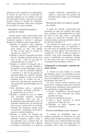 S14	       Comissão de Asma da SBPT, Grupo de Trabalho das Diretrizes para Asma da SBPT




sintomas ou pelo surgimento de exacerbações.                  controle; entretanto, especialmente em
O controle da asma deve ser monitorado em                     adultos, a maior parte dos pacientes (de
intervalos regulares por um médico com base                   60-70%) tende a exigir a sua reintrodução
em informações clínicas e funcionais e, quando                no futuro.
possível, através de medidas da inflamação,
como fração exalada de óxido nítrico e pesquisa           Aumentando doses em resposta a perda
de eosinófilos no escarro induzido.                       do controle
  Reduzindo o tratamento quando o                          A perda do controle, caracterizada pela
  controle for obtido                                   recorrência ou piora dos sintomas que requer
                                                        doses repetidas de broncodilatadores de alívio
    Existem poucos dados experimentais sobre            por mais de dois dias, indica a necessidade
tempo, sequência e magnitude na redução do              de ajustes no tratamento. Contudo, não se
tratamento quando o controle é alcançado.               recomenda dobrar a dose do corticoide inalatório
Baseado em evidências atuais, recomenda-se:             por falta de efetividade.(53,54)
    •	Quando os pacientes estão utilizando                 Um aumento de quatro vezes a dose do
      corticoide inalatório isoladamente em             corticoide inalatório pode ser equivalente a
      doses médias ou altas, uma redução                um curto curso de corticoide oral em pacientes
      de 50% da dose pode ser tentada em                adultos com piora aguda.(55) Essa dose deve ser
      intervalos de 3 meses.(48-50)                     mantida por 7-14 dias. A falha em obter-se o
    •	Quando o controle é alcançado com baixa           controle, assim como exacerbações repetidas,
      dose de corticoide inalatório isolado, duas       requer a modificação do tratamento, subindo
      vezes ao dia, a dose em uso pode ser              de uma etapa para outra. O tratamento das
      administrada uma vez ao dia.(51,52)               exacerbações será abordado na Parte 5.
    •	Quando o controle é alcançado com a
      combinação entre corticoide inalatório e          Componente 4: prevenção e controle dos
      β2-agonista de ação prolongada, reduz-se          riscos futuros
      em 50% a dose do corticoide inalatório
                                                            O controle da asma implica no controle
      e mantém-se a dose do β2-agonista de
                                                        das limitações atuais e na prevenção dos riscos
      ação prolongada. Se o controle é mantido,
                                                        futuros. O reconhecimento e a prevenção desses
      uma nova redução na dose do corticoide
                                                        riscos são obrigatórios na avaliação e no manejo
      inalatório deve ser tentada até que a
                                                        dos pacientes com asma.(1,56)
      menor dose seja alcançada, quando então
                                                            Os riscos futuros incluem desfechos que
      o β2-agonista de ação prolongada deve ser
                                                        possam levar a mudanças irreversíveis na história
      suspenso.
                                                        natural da asma. Atualmente, quatro parâmetros
    •	Uma alternativa aceita é administrar
                                                        são reconhecidos e usados (Quadro 9):
      a combinação corticoide inalatório e
                                                           1)	 Prevenir instabilidade clínico-funcional:
      β2-agonista uma vez ao dia.(52)
                                                               manter a asma controlada por longos
    •	Quando o controle da asma for obtido
                                                               períodos de tempo
      com corticoide inalatório associado
                                                           2)	 Prevenir exacerbações da asma
      a medicamentos outros que não o
                                                           3)	 Evitar a perda acelerada da função
      β2-agonista de ação prolongada, a dose do
                                                               pulmonar ao longo dos anos
      corticoide inalatório deve ser reduzida em
                                                           4)	 Minimizar os efeitos colaterais dos
      50% até que a menor dose de corticoide
                                                               tratamentos utilizados.
      inalatório seja alcançada, quando então
      se suspende a combinação, mantendo-se               Prevenir instabilidade clínico-funcional
      apenas o corticoide inalatório.
    •	Quando o controle for mantido por                     O conceito de estabilidade como um
      mais de um ano sob doses baixas de                desfecho importante no tratamento da asma
      corticoide inalatório, pode-se tentar a           recebeu pouca atenção no passado. Em estudos
      sua suspensão, mas o paciente deve ser            mais recentes, com a revisão de dados de ensaios
      reavaliado periodicamente com o objetivo          clínicos já existentes, foi encontrada uma forte
      de verificar a manutenção ou a perda do           associação entre a falta de estabilidade e a


J Bras Pneumol. 2012;38(supl.1):S1-S46
 