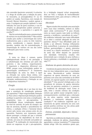 S18	       Comissão de Asma da SBPT, Grupo de Trabalho das Diretrizes para Asma da SBPT




não esteroides (pacientes sensíveis). A ocitocina       Se a intubação traqueal estiver programada,
é a droga de escolha para a indução do parto.           deve ser feita a inalação de broncodilatador
Se necessário, as prostaglandinas E1 ou E2              imediatamente antes, para atenuar o reflexo de
podem ser usadas. Narcóticos, com exceção de            broncoconstrição.(89)
fentanil, liberam histamina e podem agravar a
asma. A analgesia por punção epidural é a mais            Obesidade
indicada. Em caso de parto cesariano, o uso de
                                                            Alguns estudos têm mostrado uma associação
atropina ou glicopirrolato podem aumentar a
                                                        entre essas duas entidades, embora os dados
broncodilatação, e a quetamina é o agente de
                                                        sejam ainda controversos.(90) O peso elevado
escolha.(83)
                                                        tanto ao nascer quanto mais tarde na infância
    Não há contraindicações para a amamentação
                                                        aumenta a incidência e prevalência de asma.(91)
de nutrizes em uso de budesonida.(84) Não existem       Há evidências indicando uma maior dificuldade
estudos para avaliar a concentração dos outros          de se obter o controle adequado da asma em
medicamentos para a asma no leite materno;              pacientes obesos.(92) Essa dificuldade pode ser
porém, considerando o exposto durante a                 devida a um diferente fenótipo inflamatório
gravidez, também não há contraindicações à              (não eosinofílico), à presença de comorbidades
amamentação de nutrizes em uso das outras               (refluxo gastroesofágico e apneia obstrutiva
medicações para tratar a asma.                          do sono), ou a fatores mecânicos.(93) O manejo
                                                        da asma não difere daquele em pacientes
  Idoso
                                                        sem obesidade. Entretanto, estudos têm
    A asma no idoso é comum, porém                      demonstrado que a redução do peso melhora a
subdiagnosticada devido à má percepção e                função pulmonar, a morbidade e a qualidade de
à subvalorização dos sintomas por parte dos             vida.(94,95)
pacientes e dos médicos, respectivamente.
É importante o diagnostico diferencial com                Síndrome da apneia obstrutiva do sono
DPOC, porque essas enfermidades podem ter                   A síndrome da apneia obstrutiva do sono é um
apresentações semelhantes.(85) O tratamento             fator de risco independente para a exacerbação
farmacológico da asma no idoso é igual                  da asma. Recomenda-se avaliar sintomas
ao efetuado nas outras faixas etárias, com              sugestivos de apneia obstrutiva do sono em
especial atenção a alterações farmacocinéticas,         pacientes com asma não controlada ou de difícil
interações medicamentosas e limitação ao uso            controle, em especial aqueles com sobrepeso ou
de dispositivos inalatórios.(86)                        obesidade.(96) Uma possível etiologia para a alta
                                                        prevalência de sintomas da apneia obstrutiva
  Cirurgia                                              do sono em pacientes asmáticos é o aumento
    A asma controlada não é um fator de risco           da incidência de obstrução nasal. Como se
para a ocorrência de complicação pulmonar               sabe, rinite e sinusite crônicas são condições
pós-operatória.(87) Hiper-responsividade, limitação     comuns que podem causar congestão nasal e,
ao fluxo aéreo e hipersecreção brônquica podem          consequentemente, contribuir para a obstrução
predispor os pacientes com asma a complicações          da via aérea superior, sendo importante,
respiratórias trans e pós-operatórias. A                portanto, o tratamento adequado dessas
probabilidade dessas complicações depende               condições.(97) Há evidências sugerindo que o
do nível de controle, do porte da cirurgia e do         tratamento da apneia obstrutiva do sono com
tipo de anestesia. Quando o procedimento for            pressão positiva contínua nas vias aéreas pode
eletivo, a avaliação clínica e funcional deverá         melhorar o controle da asma.(98)
ocorrer pelo menos uma semana antes do ato
                                                          Estresse, ansiedade, depressão e fatores
operatório. Pacientes sem tratamento prévio
                                                          psicossociais
devem postergar a cirurgia até que o controle
seja alcançado. Na dependência do nível de                  São fortes as evidências da relação entre asma,
controle, um curso de corticoide oral poderá ser        ansiedade, síndrome do pânico, claustrofobia,
indicado.(88) As medicações de manutenção não           agorafobia e estresse traumático.(99) A depressão
devem ser suspensas no pré e pós-operatório.            isolada atinge 10% dos asmáticos graves que,


J Bras Pneumol. 2012;38(supl.1):S1-S46
 