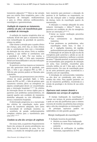 S26	       Comissão de Asma da SBPT, Grupo de Trabalho das Diretrizes para Asma da SBPT




tratamento adjuvante.(27,28) Deve-se dar atenção        bom momento para promover a educação do
para sua estreita faixa terapêutica, para a alta        paciente (e de familiares ou responsáveis, no
frequência de interações medicamentosas                 caso das crianças) sobre o manejo adequado
e para os efeitos adversos cardiovasculares,            da doença, tanto da exacerbação quanto da
neurológicos e gastrointestinais.                       manutenção.
                                                            A educação e o manejo adequado da asma
Avaliação da resposta ao tratamento,                    reduzem internações e óbitos.(29) Assim, os
critérios de alta e de transferência para               pacientes em condições de alta da emergência
a unidade de internação                                 devem ser orientados a(26,32,33):
                                                            •	Iniciar ou manter medicação preventiva
    A avaliação da resposta terapêutica deve ser
                                                              por via inalatória
realizada 30-60 min após o tratamento inicial,
                                                            •	Usar     corretamente       os  dispositivos
com reclassificação da gravidade do paciente,
                                                              inalatórios
criança ou adulto.
                                                            •	Usar prednisona ou prednisolona, salvo
    Cabe chamar a atenção para o quadro clínico
                                                              exacerbações muito leves. A dose é
das crianças, pois, entre elas, os sinais clínicos
                                                              de 1 mg/kg/dia (máximo, 60 mg/dia),
não se correlacionam bem com a intensidade
                                                              preferencialmente pela manhã, por 5-10 dias
da obstrução das vias aéreas. Entre as medidas
                                                            A elaboração de um plano de ação na alta da
objetivas, a que melhor se correlaciona com
                                                        emergência pode aumentar a adesão ao uso de
a gravidade é a SpO2. Por esse motivo, a
                                                        corticosteroides inalatórios e melhorar o controle
persistência de SpO2 < 92% após tratamento
                                                        da asma.(34) Quando possível, os pacientes devem
inicial com broncodilatador é uma das indicações
                                                        ser encaminhados para programas de educação
de hospitalização.                                      em asma. Caso contrário, encaminhar para
    Os pacientes com boa resposta ao tratamento         consulta médica em até 7 dias após a alta do
que não apresentam sinais de gravidade, com             pronto-socorro. Em caso de exacerbação grave
SpO2 > 95% e que atingiram PFE ou VEF1 ≥                ou de asma persistente grave, recomenda-se a
70% do valor previsto podem ser liberados para          consulta com um especialista.
o domicílio.                                                A introdução de corticosteroides inalatórios
    Os pacientes que permanecerem com critérios         na alta deve ser considerada, pois reduz a
clínicos de maior gravidade (SpO2 < 92%,                recidiva das crises. Para aqueles pacientes em
valores de PFE ou VEF1 ≤ 50% do previsto após           uso de tratamento profilático, recomenda-se a
tratamento rotineiro pleno na emergência ou             revisão da posologia e da técnica de uso antes
alguma complicação) devem ser encaminhados              da alta.
para a internação hospitalar.(12,29-31) Os critérios
de internação devem ser menos rígidos para os           Equívocos mais comuns durante o
pacientes com problemas socioeconômicos, em             tratamento nos serviços de urgência
especial aqueles sem condições de tratamento
domiciliar adequado ou com dificuldade de                  O manejo inadequado da exacerbação é
acesso a tratamento hospitalar.                         comum nos serviços de pronto-atendimento(35)
    A deterioração progressiva ou a manutenção          e pode ser uma das justificativas para o número
dos critérios de exacerbação muito grave                excessivo de recaídas nas primeiras duas semanas
apesar do tratamento adequado, bem como                 após a alta das emergências ou internações.(36)
a necessidade de ventilação mecânica ou                    Os principais equívocos podem ser
a ocorrência de parada cardiorrespiratória              subdivididos em dois grandes grupos:
compõem critérios para a transferência para
uma UTI.(12,29-31)                                        Manejo inadequado da exacerbação(35-37)

Conduta na alta dos serviços de urgência                    •	Avaliação incorreta da gravidade
                                                              ŠŠ História ou exame físico inadequado
   Em nosso meio, os pacientes frequentemente                 ŠŠ Ausência de mensurações da SpO2 por
fazem dos serviços de pronto-atendimento seu                     oximetria
único local de tratamento da asma. Por esse                   ŠŠ Ausência de verificações de medidas
motivo, a consulta de emergência pode ser um                     funcionais, especialmente do PFE


J Bras Pneumol. 2012;38(supl.1):S1-S46
 