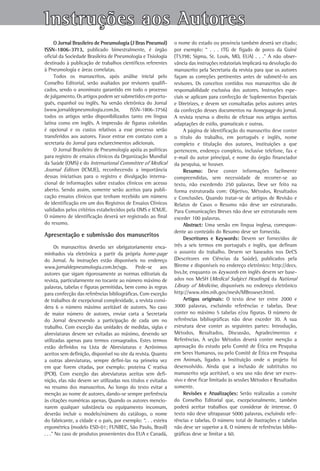 Instruções aos Autores
     O Jornal Brasileiro de Pneumologia (J Bras Pneumol)         o nome do estado ou província também deverá ser citado;
ISSN-1806-3713, publicado bimestralmente, é órgão                por exemplo: “ . . . tTG de fígado de porco da Guiné
oficial da Sociedade Brasileira de Pneumologia e Tisiologia      (T5398; Sigma, St. Louis, MO, EUA) . . .” A não obser-
destinado à publicação de trabalhos científicos referentes       vância das instruções redatoriais implicará na devolução do
à Pneumologia e áreas correlatas.                                manuscrito pela Secretaria da revista para que os autores
     Todos os manuscritos, após análise inicial pelo             façam as correções pertinentes antes de submetê-lo aos
Conselho Editorial, serão avaliados por revisores qualifi-       revisores. Os conceitos contidos nos manuscritos são de
cados, sendo o anonimato garantido em todo o processo            responsabilidade exclusiva dos autores. Instruções espe-
de julgamento. Os artigos podem ser submetidos em portu-         ciais se aplicam para confecção de Suplementos Especiais
guês, espanhol ou inglês. Na versão eletrônica do Jornal         e Diretrizes, e devem ser consultadas pelos autores antes
(www.jornaldepneumologia.com.br,         ISSN‑1806‑3756)         da confecção desses documentos na homepage do jornal.
todos os artigos serão disponibilizados tanto em língua          A revista reserva o direito de efetuar nos artigos aceitos
latina como em inglês. A impressão de figuras coloridas          adaptações de estilo, gramaticais e outras.
é opcional e os custos relativos a esse processo serão                A página de identificação do manuscrito deve conter
transferidos aos autores. Favor entrar em contato com a          o título do trabalho, em português e inglês, nome
secretaria do Jornal para esclarecimentos adicionais.            completo e titulação dos autores, instituições a que
     O Jornal Brasileiro de Pneumologia apóia as políticas       pertencem, endereço completo, inclusive telefone, fax e
para registro de ensaios clínicos da Organização Mundial         e-mail do autor principal, e nome do órgão financiador
da Saúde (OMS) e do International Committee of Medical           da pesquisa, se houver.
Journal Editors (ICMJE), reconhecendo a importância                   Resumo: Deve conter informações facilmente
dessas iniciativas para o registro e divulgação interna-         compreendidas, sem necessidade de recorrer-se ao
cional de informações sobre estudos clínicos em acesso           texto, não excedendo 250 palavras. Deve ser feito na
aberto. Sendo assim, somente serão aceitos para publi-           forma estruturada com: Objetivo, Métodos, Resultados
cação ensaios clínicos que tenham recebido um número             e Conclusões. Quando tratar-se de artigos de Revisão e
de identificação em um dos Registros de Ensaios Clínicos         Relatos de Casos o Resumo não deve ser estruturado.
validados pelos critérios estabelecidos pela OMS e ICMJE.        Para Comunicações Breves não deve ser estruturado nem
O número de identificação deverá ser registrado ao final         exceder 100 palavras.
do resumo.                                                            Abstract: Uma versão em língua inglesa, correspon-
                                                                 dente ao conteúdo do Resumo deve ser fornecida.
Apresentação e submissão dos manuscritos
                                                                      Descritores e Keywords: Devem ser fornecidos de
       Os manuscritos deverão ser obrigatoriamente enca-         três a seis termos em português e inglês, que definam
minhados via eletrônica a partir da própria home-page            o assunto do trabalho. Devem ser baseados nos DeCS
do Jornal. As instruções estão disponíveis no endereço           (Descritores em Ciências da Saúde), publicados pela
­www­.­­jornaldepneumologia.com.br/sgp. Pede-se aos              Bireme e disponíveis no endereço eletrônico: http://decs.
 autores que sigam rigorosamente as normas editoriais da         bvs.br, enquanto os keywords em inglês devem ser base-
 revista, particularmente no tocante ao número máximo de         ados nos MeSH (Medical Subject Headings) da National
 palavras, tabelas e figuras permitidas, bem como às regras      Library of Medicine, disponíveis no endereço eletrônico
 para confecção das referências bibliográficas. Com exceção      http://­www.nlm.nih.gov/mesh/MBrowser.html.
 de trabalhos de excepcional complexidade, a revista consi-           Artigos originais: O texto deve ter entre 2000 e
 dera 6 o número máximo aceitável de autores. No caso            3000 palavras, excluindo referências e tabelas. Deve
 de maior número de autores, enviar carta a Secretaria           conter no máximo 5 tabelas e/ou figuras. O número de
 do Jornal descrevendo a participação de cada um no              referências bibliográficas não deve exceder 30. A sua
 trabalho. Com exceção das unidades de medidas, siglas e         estrutura deve conter as seguintes partes: Introdução,
 abreviaturas devem ser evitadas ao máximo, devendo ser          Métodos, Resultados, Discussão, Agradecimentos e
 utilizadas apenas para termos consagrados. Estes termos         Referências. A seção Métodos deverá conter menção a
 estão definidos na Lista de Abreviaturas e Acrônimos            aprovação do estudo pelo Comitê de Ética em Pesquisa
 aceitos sem definição, disponível no site da revista. Quanto    em Seres Humanos, ou pelo Comitê de Ética em Pesquisa
 a outras abreviaturas, sempre defini-las na primeira vez        em Animais, ligados a Instituição onde o projeto foi
 em que forem citadas, por exemplo: proteína C reativa           desenvolvido. Ainda que a inclusão de subtítulos no
 (PCR). Com exceção das abreviaturas aceitas sem defi-           manuscrito seja aceitável, o seu uso não deve ser exces-
 nição, elas não devem ser utilizadas nos títulos e evitadas     sivo e deve ficar limitado às sessões Métodos e Resultados
 no resumo dos manuscritos. Ao longo do texto evitar a           somente.
 menção ao nome de autores, dando-se sempre preferência               Revisões e Atualizações: Serão realizadas a convite
 às citações numéricas apenas. Quando os autores mencio-         do Conselho Editorial que, excepcionalmente, também
 narem qualquer substância ou equipamento incomum,               poderá aceitar trabalhos que considerar de interesse. O
 deverão incluir o modelo/número do catálogo, o nome             texto não deve ultrapassar 5000 palavras, excluindo refe-
 do fabricante, a cidade e o país, por exemplo: “. . . esteira   rências e tabelas. O número total de ilustrações e tabelas
 ergométrica (modelo ESD-01; FUNBEC, São Paulo, Brasil)          não deve ser superior a 8. O número de referências biblio-
 . . .” No caso de produtos provenientes dos EUA e Canadá,       gráficas deve se limitar a 60.
 