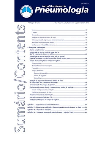 Publicação Bimestral                                                J Bras Pneumol. v.38, Suplemento 1, p.S1-S46 Abril 2012



         Idoso............................................................................................................................................ 18
         Cirurgia........................................................................................................................................ 18
         Obesidade.................................................................................................................................... 18
         Síndrome da apneia obstrutiva do sono.................................................................................. 18
         Estresse, ansiedade, depressão e fatores psicossociais............................................................ 18
         Aspergilose broncopulmonar alérgica....................................................................................... 19
         Medicamentos e instabilidade da asma.................................................................................... 19
5. Manejo das exacerbações....................................................................................................... 23
    Exames complementares................................................................................................................. 24
    Identificação de risco de evolução quase fatal ou
    fatal da exacerbação de asma no adulto....................................................................................... 24
    Identificação de risco de evolução quase fatal ou fatal da
    exacerbação de asma em crianças com idade inferior a cinco anos............................................ 24
    Manejo das exacerbações nos serviços de urgência...................................................................... 24
         Oxigenoterapia........................................................................................................................... 25
         Broncodilatadores de ação rápida............................................................................................. 25
         Corticoides.................................................................................................................................. 25
         Drogas alternativas..................................................................................................................... 25
              Brometo de ipratrópio......................................................................................................... 25
              Sulfato de magnésio............................................................................................................ 25
              Aminofilina........................................................................................................................... 25
    Avaliação da resposta ao tratamento, critérios de alta e
    de transferência para a unidade de internação............................................................................. 26
    Conduta na alta dos serviços de urgência..................................................................................... 26
    Equívocos mais comuns durante o tratamento nos serviços de urgência.................................. 26
         Manejo inadequado da exacerbação........................................................................................ 26
         Equívocos no momento da alta................................................................................................ 27
    Tratamento na unidade de internação........................................................................................... 27
    Indicações de transferência para UTI............................................................................................. 27
    Intubação endotraqueal em serviços de urgência......................................................................... 28


Apêndice I - Equipotência dos corticoides inalados.................................................................. 34
Apêndice II - Glossário das medicações disponíveis para o controle da asma no Brasil......... 35
Apêndice III - Dispositivos inalatórios....................................................................................... 37
Apêndice IV - Programas nacionais de manejo da asma e aspectos legais.............................. 45
 