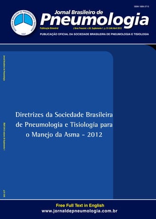ISSN 1806-3713




                                             Publicação Bimestral   J Bras Pneumol. v.38, Suplemento 1, p. S1-S46 Abril 2012

                                             PUBLICAÇÃO OFICIAL DA SOCIEDADE BRASILEIRA DE PNEUMOLOGIA E TISIOLOGIA




		
Jornal Brasileiro de Pneumologia	
                                     Diretrizes da Sociedade Brasileira
                                     de Pneumologia e Tisiologia para


Abril 2012 volume 38 Suplemento 1	
                                        o Manejo da Asma - 2012

p.S1-S46




                                                   Free Full Text in English
                                              www.jornaldepneumologia.com.br
 