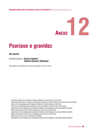 Psoríase e gravidez| 99
CONSENSO BRASILEIRO DE PSORÍASE E GUIAS DE TRATAMENTO|SOCIEDADE BRASILEIRA DE DERMATOLOGIA
Psoríase e gravidez
Ida Duarte1
Colaboradores: Clarice Kobata 2
Roberta Buense Bedrikow3
Faculdade de Medicina da Universidade de São Paulo
1
Professora Adjunta da Faculdade de Ciências Médicas da Santa Casa de São Paulo
Responsável pelo Setor de Alergia e Fototerapia Faculdade de Ciências Médicas da Santa Casa de São Paulo
Mestre em Dermatologia pela Faculdade de Medicina da Universidade de São Paulo
Doutora em Dermatologia pela Faculdade de Ciências Médicas da Santa Casa de São Paulo
Especialista em Dermatologia pela Sociedade Brasileira de Dermatologia e Associação Médica Brasileira
2
Médica assistente da Clínica de Dermatologia da Santa Casa de São Paulo
Especialista em Dermatologia pela Sociedade Brasileira de Dermatologia e Associação Médica Brasileira
3
Médica assistente da Clínica de Dermatologia da Santa Casa de São Paulo
Mestranda do Curso de Pós-Graduação da FMUSP
Especialista em Dermatologia pela Sociedade Brasileira de Dermatologia e Associação Médica Brasileira
12ANEXO
ConcensoPsoríase.qxd 28.08.06 09:20 Page 99
 
