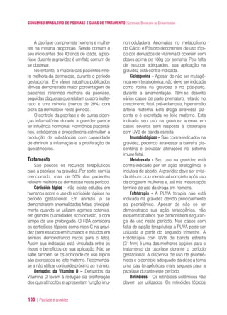 CONSENSO BRASILEIRO DE PSORÍASE E GUIAS DE TRATAMENTO|SOCIEDADE BRASILEIRA DE DERMATOLOGIA
100 | Psoríase e gravidez
A psoríase compromete homens e mulhe-
res na mesma proporção. Sendo comum o
seu início antes dos 40 anos de idade, a pso-
ríase durante a gravidez é um fato comum de
se observar.
No entanto, a maioria das pacientes refe-
re melhora da dermatose, durante o período
gestacional. Em vários trabalhos publicados
têm-se demonstrado maior porcentagem de
pacientes referindo melhora da psoríase,
seguidas daquelas que relatam quadro inalte-
rado e uma minoria (menos de 20%) com
piora da dermatose neste período.
O controle da psoríase e de outras doen-
ças inflamatórias durante a gravidez parece
ter influência hormonal. Hormônios placentá-
rios, estrógenos e progesterona estimulam a
produção de substâncias com capacidade
de diminuir a inflamação e a proliferação de
queratinocitos.
Tratamento
São poucos os recursos terapêuticos
para a psoríase na gravidez. Por sorte, com já
mencionado, mais de 50% das pacientes
referem melhora de dermatose neste período.
Corticóide tópico – não existe estudos em
humanos sobre o uso de corticóide tópicos no
período gestacional. Em animais já se
demonstraram anormalidades fetais, principal-
mente quando se utilizam agentes potentes,
em grandes quantidades, sob oclusão, e com
tempo de uso prolongado. O FDA considera
os corticóides tópicos como risco C na gravi-
dez (sem estudos em humanos e estudos em
animais demonstrando riscos para o feto).
Assim sua indicação está vinculada entre os
riscos e benefícios de sua aplicação. Não se
sabe também se os corticóide de uso tópico
são excretados no leite materno. Recomenda-
se a não utilizar corticóide próximo ao mamilo.
Derivados da Vitamina D – Derivados da
Vitamina D levam à redução da proliferação
dos queratinocitos e apresentam função imu-
nomoduladora. Anomalias no metabolismo
do Cálcio e Fósforo decorrentes do uso tópi-
co dos derivados de vitamina D ocorrem com
doses acima de 100g por semana. Pela falta
de estudos adequados, sua aplicação na
gravidez está contra-indicada.
Ciclosporina – Apesar de não ser mutagê-
nica nem teratogênica, não deve ser indicada
como rotina na gravidez e no pós-parto,
durante a amamentação. Têm-se descrito
vários casos de parto prematuro, retardo no
crescimento fetal, pré-eclampsia, hipertensão
arterial materna. Esta droga atravessa pla-
centa e é excretada no leite materno. Esta
indicada seu uso na gravidez apenas em
casos severos sem resposta à fototerapia
com UVB de banda estreita
Imunobiológicos – São contra-indicados na
gravidez, podendo atravessar a barreira pla-
centária e provocar alterações no sistema
imune fetal.
Metotrexato - Seu uso na gravidez está
contra-indicado por ter ação teratogênica e
indutora de aborto. A gravidez deve ser evita-
da até um ciclo menstrual completo após uso
da droga em mulheres e, até três meses após
termino de uso da droga em homens.
Fototerapia - A PUVA terapia não está
indicada na gravidez devido principalmente
ao psoralênico. Apesar de não se ter
demonstrado sua ação teratogênica, não
existem trabalhos que demonstrem seguran-
ça de uso neste período. Nos casos com
falta de opção terapêutica a PUVA pode ser
utilizada a partir do segundo trimestre. A
Fototerapia com UVB de banda estreita
(311nm) é uma das melhores opções para o
tratamento da psoríase durante o período
gestacional. A dispensa de uso de psoralê-
nicos e o controle adequado da dose a torna
uma das terapêuticas mais seguras para a
psoríase durante este período.
Retinóides – Os retinóides sistêmicos não
devem ser utilizados. Os retinóides tópicos
ConcensoPsoríase.qxd 28.08.06 09:20 Page 100
 