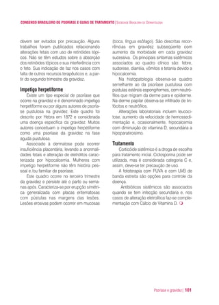 Psoríase e gravidez| 101
CONSENSO BRASILEIRO DE PSORÍASE E GUIAS DE TRATAMENTO|SOCIEDADE BRASILEIRA DE DERMATOLOGIA
devem ser evitados por precaução. Alguns
trabalhos foram publicados relacionando
alterações fetais com uso de retinóides tópi-
cos. Não se têm estudos sobre a absorção
dos retinóides tópicos e sua interferência com
o feto. Sua indicação de faz nos casos com
falta de outros recursos terapêuticos e, a par-
tir do segundo trimestre da gravidez.
Impetigo herpetiforme
Existe um tipo especial de psoríase que
ocorre na gravidez e é denominado impetigo
herpetiforme ou por alguns autores de psoría-
se pustulosa na gravidez. Este quadro foi
descrito por Hebra em 1872 e considerada
uma doença específica da gravidez. Muitos
autores conceituam o impetigo herpetiforme
como uma psoríase da gravidez na fase
aguda pustulosa.
Associado à dermatose pode ocorrer
insuficiência placentária, levando a anormali-
dades fetais e alteração de eletrólitos carac-
terizada por hipocalcemia. Mulheres com
impetigo herpetiforme não têm história pes-
soal e /ou familiar de psoríase.
Este quadro ocorre no terceiro trimestre
da gravidez e persiste até o parto ou sema-
nas após. Caracteriza-se por erupção simétri-
ca generalizada com placas eritematosas
com pústulas nas margens das lesões.
Lesões erosivas podem ocorrer em mucosas
(boca, língua esôfago). São descritas recor-
rências em gravidez subseqüente com
aumento da morbidade em cada gravidez
sucessiva. Os principais sintomas sistêmicos
associados ao quadro clínico são: febre,
sudorese, diarréia, vômitos e tetania devido a
hipocalcemia.
Na histopatologia observa-se quadro
semelhante ao da psoríase pustulosa com
pústulas estéreis espongiformes, com neutró-
filos que migram da derme para e epiderme.
Na derme papilar observa-se infiltrado de lin-
fócitos e neutrófilos.
Alterações laboratoriais incluem leucoci-
tose, aumento da velocidade de hemossedi-
mentação e, ocasionalmente, hipocalcemia
com diminuição de vitamina D, secundária a
hipoparatiroisimo.
Tratamento
Corticóide sistêmico é a droga de escolha
para tratamento inicial. Ciclosporina pode ser
utilizada, mas é considerada categoria C e,
assim, deve-se ter precaução de uso.
A fototerapia com PUVA e com UVB de
banda estreita são opções para controle da
doença.
Antibióticos sistêmicos são associados
quando se tem infecção secundaria e, nos
casos de alteração eletrolítica faz-se comple-
mentação com Cálcio de Vitamina D.
ConcensoPsoríase.qxd 28.08.06 09:20 Page 101
 