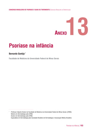 Psoríase na infância| 103
CONSENSO BRASILEIRO DE PSORÍASE E GUIAS DE TRATAMENTO|SOCIEDADE BRASILEIRA DE DERMATOLOGIA
Psoríase na infância
Bernardo Gontijo1
Faculdade de Medicina da Unversidade Federal de Minas Gerais
1
Professor Adjunto Doutor da Faculdade de Medicina da Universidade Federal de Minas Gerais (UFMG)
Mestre em Dermatologia pela UFMG
Doutor em Dermatologia pela UFMG
Especialista em Dermatologia pela Sociedade Brasileira de Dermatologia e Associação Médica Brasileira
13ANEXO
ConcensoPsoríase.qxd 28.08.06 09:20 Page 103
 
