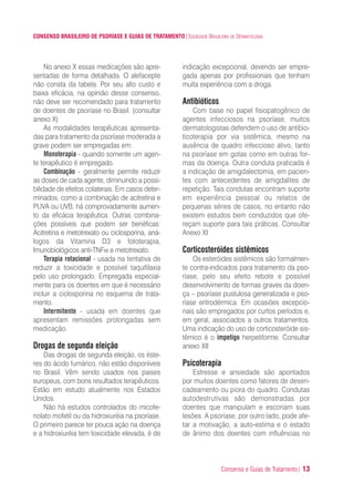 Consenso e Guias de Tratamento| 13
CONSENSO BRASILEIRO DE PSORÍASE E GUIAS DE TRATAMENTO|SOCIEDADE BRASILEIRA DE DERMATOLOGIA
No anexo X essas medicações são apre-
sentadas de forma detalhada. O alefacepte
não consta da tabela. Por seu alto custo e
baixa eficácia, na opinião desse consenso,
não deve ser recomendado para tratamento
de doentes de psoríase no Brasil. (consultar
anexo X)
As modalidades terapêuticas apresenta-
das para tratamento da psoríase moderada a
grave podem ser empregadas em:
Monoterapia - quando somente um agen-
te terapêutico é empregado.
Combinação - geralmente permite reduzir
as doses de cada agente, diminuindo a possi-
bilidade de efeitos colaterais. Em casos deter-
minados, como a combinação de acitretina e
PUVA ou UVB, há comprovadamente aumen-
to da eficácia terapêutica. Outras combina-
ções possíveis que podem ser benéficas:
Acitretina e metotrexato ou ciclosporina, aná-
logos da Vitamina D3 e fototerapia,
Imunobiológicos anti-TNFα e metotrexato.
Terapia rotacional - usada na tentativa de
reduzir a toxicidade e possível taquifilaxia
pelo uso prolongado. Empregada especial-
mente para os doentes em que é necessário
incluir a ciclosporina no esquema de trata-
mento.
Intermitente - usada em doentes que
apresentam remissões prolongadas sem
medicação.
Drogas de segunda eleição
Das drogas de segunda eleição, os éste-
res do ácido fumárico, não estão disponíveis
no Brasil. Vêm sendo usados nos paises
europeus, com bons resultados terapêuticos.
Estão em estudo atualmente nos Estados
Unidos.
Não há estudos controlados do micofe-
nolato mofetil ou da hidroxiuréia na psoríase.
O primeiro parece ter pouca ação na doença
e a hidroxiuréia tem toxicidade elevada, é de
indicação excepcional, devendo ser empre-
gada apenas por profissionais que tenham
muita experiência com a droga.
Antibióticos
Com base no papel fisiopatogênico de
agentes infecciosos na psoríase, muitos
dermatologistas defendem o uso de antibio-
ticoterapia por via sistêmica, mesmo na
ausência de quadro infeccioso ativo, tanto
na psoríase em gotas como em outras for-
mas da doença. Outra conduta praticada é
a indicação de amigdalectomia, em pacien-
tes com antecedentes de amigdalites de
repetição. Tais condutas encontram suporte
em experiência pessoal ou relatos de
pequenas séries de casos, no entanto não
existem estudos bem conduzidos que ofe-
reçam suporte para tais práticas. Consultar
Anexo XI
Corticosteróides sistêmicos
Os esteróides sistêmicos são formalmen-
te contra-indicados para tratamento da pso-
ríase, pelo seu efeito rebote e possível
desenvolvimento de formas graves da doen-
ça – psoríase pustulosa generalizada e pso-
ríase eritrodérmica. Em ocasiões excepcio-
nais são empregados por curtos períodos e,
em geral, associados a outros tratamentos.
Uma indicação do uso de corticosteróide sis-
têmico é o impetigo herpetiforme. Consultar
anexo XII
Psicoterapia
Estresse e ansiedade são apontados
por muitos doentes como fatores de desen-
cadeamento ou piora do quadro. Condutas
autodestrutivas são demonstradas por
doentes que manipulam e escoriam suas
lesões. A psoríase, por outro lado, pode afe-
tar a motivação, a auto-estima e o estado
de ânimo dos doentes com influências no
ConcensoPsoríase.qxd 28.08.06 09:20 Page 13
 