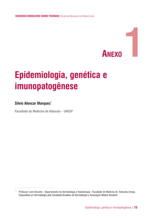 Epidemiologia, genética e imunopatogênese | 15
CONSENSO BRASILEIRO SOBRE PSORÍASE|SOCIEDADE BRASILEIRA DE DERMATOLOGIA
Epidemiologia, genética e
imunopatogênese
Silvio Alencar Marques1
Faculdade de Medicina de Botucatu – UNESP
1
Professor Livre Docente - Departamento de Dermatologia e Radioterapia - Faculdade de Medicina de Botucatu-Unesp.
Especialista em Dermatologia pela Sociedade Brasileira de Dermatologia e Associação Médica Brasileira
1ANEXO
ConcensoPsoríase.qxd 28.08.06 09:20 Page 15
 