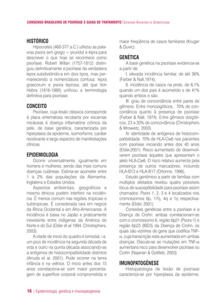 CONSENSO BRASILEIRO DE PSORÍASE E GUIAS DE TRATAMENTO|SOCIEDADE BRASILEIRA DE DERMATOLOGIA
16 | Epidemiologia, genética e imunopatogênese
maior freqüência de casos familiares (Kruger
& Duvic).
GENÉTICA
A base genética na psoríase evidencia-se
a partir de:
I. elevada incidência familiar, de até 36%
(Farber & Nall,1974).
II. incidência de casos na prole, de 8,1%
quando um dos pais é acometido e de 41%
quando ambos o são.
III. grau de concordância entre pares de
gêmeos. Entre monozigóticos, 70% de con-
cordância quanto à presença de psoríase
(Farber & Nall, 1974). Entre gêmeos dizigóti-
cos, 23 a 30% de concordância (Christophers
& Mrowietz, 2003).
IV. identidade de antígenos de histocom-
patibilidade. 70% de HLA-Cw6 nos pacientes
com psoríase iniciando antes dos 40 anos
(Elder,2001). Risco aumentado de desenvol-
verem psoríase àqueles que apresentam o
alelo HLA-Cw6. O risco relativo aumenta pela
presença de outros marcadores, incluindo
HLA-B13 e HLA-B17 (Ortonne, 1996).
Estudo genômico a partir de famílias com
múltiplos afetados revelou quatro possíveis
lócus de susceptibilidade para psoríase assim
chamados: Psors 1, 2, 3 e 4 localizados nos
cromossomos 6p, 17q, 4q e 1q respectiva-
mente (Elder, 2001).
Conexões genéticas entre a psoríase e a
Doença de Crohn: ambas correlacionam-se
com o cromossomo 6, região 6p21 (Psors-1) e
região 6p23 (IBD3) da Doença de Crohn, os
quais são vizinhos do gene que codifica TNF-
α, cuja transcrição esta aumentada em ambas
doenças. Discute-se se mutações em TNF-α
aumentaria risco para desenvolver psoríase ou
Crohn (Najarian & Gottlieb, 2003).
IMUNOPATOGÊNESE
Histopatologia de lesão de psoriase
caracteriza-se por hiperplasia da epiderme,
HISTÓRICO
Hipocrates (460-377 a.C.) utilizou as pala-
vras psora (em grego = prurido) e lepra para
descrever o que hoje se reconhece como
psoríase. Robert Willan (1757-1812) distin-
guiu definitivamente a psoríase da verdadeira
lepra subdividindo-a em dois tipos, mas per-
manecendo a nomenclatura confusa: lepra
graecorum e psora leprosa, até que Von
Hebra (1816-1880) unificou a terminologia
definitiva para psoríase.
CONCEITO
Psoríase, cuja lesão clássica corresponde
à placa eritematosa recoberta por escamas
micáceas é doença inflamatória crônica da
pele, de base genética, caracterizada por
hiperplasia da epiderme, isomorfismo, caráter
recidivante e largo espectro de manifestações
clínicas.
EPIDEMIOLOGIA
Ocorre universalmente, igualmente em
homens e mulheres, sendo das mais comuns
doenças cutâneas. Estima-se acometer entre
1 a 2% das populações da Alemanha,
Inglaterra e Estados Unidos.
Aspectos ambientais, geográficos e
mesmo étnicos podem interferir na incidên-
cia. É menos comum nas regiões tropicais e
subtropicais. É considerada rara em negros
da África Ocidental e em Afro-Americanos. A
incidência é baixa no Japão e praticamente
inexistente entre indígenas da América do
Norte e do Sul (Elder et al.1994, Christophers,
2003).
A idade de inicio do quadro é bimodal, i.e.
um pico de incidência na segunda década de
vida e outro na quinta década associando-se
a antígenos de histocompatibilidade distintos
(Arruda et al. 2001). Pode ocorrer na tenra
infância e na velhice. O inicio antes dos 15
anos correlaciona-se com maior porcenta-
gem de superfície corporal comprometida e
ConcensoPsoríase.qxd 28.08.06 09:20 Page 16
 