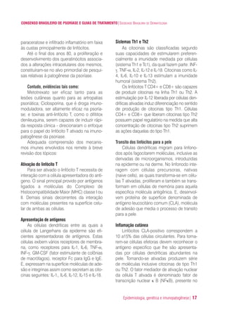 CONSENSO BRASILEIRO DE PSORÍASE E GUIAS DE TRATAMENTO|SOCIEDADE BRASILEIRA DE DERMATOLOGIA
Epidemiologia, genética e imunopatogênese| 17
paraceratose e infiltrado inflamatório em faixa
às custas principalmente de linfócitos.
Até o final dos anos 80, a proliferação e
desenvolvimento dos queratinócitos associa-
dos a alterações intracelulares dos mesmos,
constituíram-se no alvo primordial de pesqui-
sas relativas à patogênese da psoríase.
Contudo, evidências tais como:
Metotrexato ser eficaz tanto para as
lesões cutâneas quanto para as artropatias
psoriática; Ciclosporina, que é droga imuno-
moduladora, ser altamente eficaz na psoría-
se; e toxinas anti-linfócito T, como o difititox
denileuquina, serem capazes de induzir rápi-
da resposta clinica - direcionaram o enfoque
para o papel do linfócito T ativado na imuno-
patogênese da psoriase.
Adequada compreensão dos mecanis-
mos imunes envolvidos nos remete à breve
revisão dos tópicos:
Ativação do linfócito T
Para ser ativado o linfócito T necessita de
interação com a célula apresentadora do antí-
geno. O sinal principal provido por antígenos
ligados a moléculas do Complexo de
Histocompatibilidade Maior (MHC) classe I ou
II. Demais sinais decorrentes da interação
com moléculas presentes na superfície celu-
lar de ambas as células.
Apresentação de antígenos
As células dendríticas entre as quais a
célula de Langerhans da epiderme são efi-
cientes apresentadoras de antígenos. Estas
células exibem vários receptores de membra-
na, como receptores para IL-1, IL-6, TNF-α,
INF-γ, GM-CSF (fator estimulante de colônias
de macrófagos), receptor Fc para IgG e IgE.
E, expressam na superfície moléculas de ade-
são e integrinas assim como secretam as cito-
cinas seguintes: IL-1‚, IL-6, IL-12, IL-15 e IL-18.
Sistemas Th1 e Th2
As citocinas são classificadas segundo
suas capacidades de estimularem preferen-
cialmente a imunidade mediada por células
(sistema Th1 e Tc1), da qual fazem parte: INF-
γ, TNF-α, IL-2, IL-12 e IL-18. Citocinas como IL-
4, lL-6, IL-10 e IL-13 estimulam a imunidade
humoral (sistema Th2).
Os linfócitos T CD4+ e CD8+ são capazes
de produzir citocinas na linha Th1 ou Th2. A
estimulação por IL-12 liberada por células den-
dríticas ativadas induz diferenciação no sentido
de produção de citocinas tipo Th1. Células
CD4+ e CD8+ que liberam citocinas tipo Th2
possuem papel regulatório na medida que alta
concentração de citocinas tipo Th2 suprimem
as ações daquelas do tipo Th1.
Transito dos linfócitos para a pele
Células dendríticas migram para linfono-
dos após fagocitarem moléculas, inclusive as
derivadas de microorganismos, introduzidas
na epiderme ou na derme. No linfonodo inte-
ragem com células precursoras, nativas
(naive cells), as quais transforma-se em célu-
las T ativadas, proliferam e também se trans-
formam em células de memória para aquela
especifica molécula antigênica. E, desenvol-
vem proteína de superfície denominada de
antígeno leucocitário comum (CLA), molécula
de adesão que media o processo de transito
para a pele.
Inflamação cutânea
Linfócitos CLA-positivo correspondem a
10 a15% das células circulantes. Para torna-
rem-se células efetoras devem reconhecer o
antígeno especifico que lhe são apresenta-
das por células dendríticas abundantes na
pele. Tornando-se ativadas produzem série
de moléculas inclusive citocinas de tipo Th1
ou Th2. O fator mediador de ativação nuclear
da célula T ativada é denominado fator de
transcrição nuclear κ B (NFκB), presente no
ConcensoPsoríase.qxd 28.08.06 09:20 Page 17
 