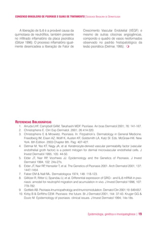 Epidemiologia, genética e imunopatogênese | 19
CONSENSO BRASILEIRO DE PSORÍASE E GUIAS DE TRATAMENTO|SOCIEDADE BRASILEIRA DE DERMATOLOGIA
A liberação de IL-8 é a provável causa da
quimiotaxia de neutrófilos, também presente
no infiltrado inflamatório da placa psoriática
(Glitzer 1996). O processo inflamatório igual-
mente desencadeia a liberação de Fator de
Crescimento Vascular Endotelial (VEGF) e
mesmo de outras citocinas angiogênicas,
compondo o quadro de vasos neoformados
observado no padrão histopatológico da
lesão psoriática (Detmar, 1995).
REFERENCIAS BIBLIOGRÁFICAS
1. Arruda LHF, Campbell GAM, Takahashi MDF. Psoríase. An bras Dermatol 2001; 76: 141-167.
2. Christophens E. Clin Exp Dermatol. 2001; 26:414-320.
3. Christophens E & Mrowietz. Psoriasis. In: Fitzpatrick’s. Dermatology in General Medicine.
Freedberg IM, Eisen AZ, Wollf K, Austen KF, Goldsmith LA, Katz SI. Eds. McGraw-Hill. New
York. 6th Edition. 2003.Chapter 8th. Pag: 407-427.
4. Detmar M, Yeo KT, Nagy JA, et al. Keratinocyte-derived vascular permeability factor (vascular
endothelial groth factor) is a potent mitogen for dermal microvascular endothelial cells. J
Invest Dermatol 1995; 105: 44-50.
5. Elder JT, Nair RP, Voorhees JJ. Epidemiology and the Genetics of Psoriasis. J Invest
Dermatol 1994, 102: 24s-27s.
6. Elder JT, Nair RP, Henseler T, et al. The Genetics of Psoriasis 2001. Arch Dermatol 2001; 137:
1447-1454.
7. Faber EM & Nall ML. Dermatologica 1974; 148: 118-123.
8. Gillitzer R, Ritter U, Spandau U, et al. Differential expression of GRO-· and IL-8 mRNA in pso-
riasis: amodel for neutrophil migration and acumulation in vivo. J Invest Dermatol 1996; 107:
778-782.
9. Gottlieb AB. Psoriasis.Imunnopathology and Imunnomodulation. Dematol Clin 2001;19: 649-657.
10. Kirby B & Griffiths CEM. Psoriasis: the future. Br J Dermatol 2001; 144: 37-43. Kruger GG &
Duvic M. Epidemiology of psoriasis: clinical issues. J Invest Dermatol 1994; 14s-18s.
ConcensoPsoríase.qxd 28.08.06 09:20 Page 19
 