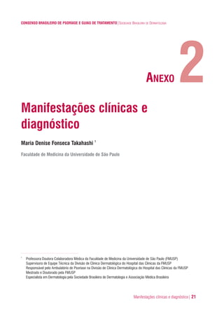 Manifestações clínicas e diagnóstico| 21
CONSENSO BRASILEIRO DE PSORÍASE E GUIAS DE TRATAMENTO|SOCIEDADE BRASILEIRA DE DERMATOLOGIA
Manifestações clínicas e
diagnóstico
Maria Denise Fonseca Takahashi 1
Faculdade de Medicina da Universidade de São Paulo
1
Professora Doutora Colaboradora Médica da Faculdade de Medicina da Universidade de São Paulo (FMUSP)
Supervisora de Equipe Técnica da Divisão de Clinica Dermatológica do Hospital das Clínicas da FMUSP
Responsável pelo Ambulatório de Psoríase na Divisão de Clinica Dermatológica do Hospital das Clínicas da FMUSP
Mestrado e Doutorado pela FMUSP
Especialista em Dermatologia pela Sociedade Brasileira de Dermatologia e Associação Médica Brasileira
2ANEXO
ConcensoPsoríase.qxd 28.08.06 09:20 Page 21
 