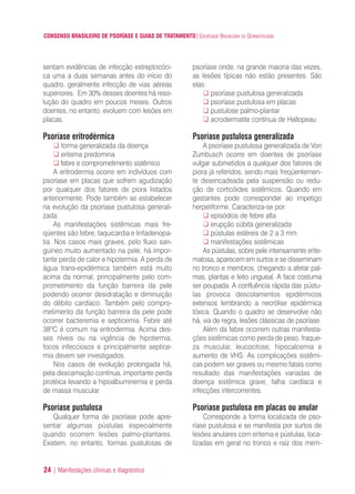 CONSENSO BRASILEIRO DE PSORÍASE E GUIAS DE TRATAMENTO|SOCIEDADE BRASILEIRA DE DERMATOLOGIA
24 | Manifestações clínicas e diagnóstico
sentam evidências de infecção estreptocóci-
ca uma a duas semanas antes do início do
quadro, geralmente infecção de vias aéreas
superiores. Em 30% desses doentes há reso-
lução do quadro em poucos meses. Outros
doentes, no entanto, evoluem com lesões em
placas.
Psoríase eritrodérmica
forma generalizada da doença
eritema predomina
febre e comprometimento sistêmico
A eritrodermia ocorre em indivíduos com
psoríase em placas que sofrem agudização
por qualquer dos fatores de piora listados
anteriormente. Pode também se estabelecer
na evolução da psoríase pustulosa generali-
zada.
As manifestações sistêmicas mais fre-
qüentes são febre, taquicardia e linfadenopa-
tia. Nos casos mais graves, pelo fluxo san-
guíneo muito aumentado na pele, há impor-
tante perda de calor e hipotermia. A perda de
água trans-epidérmica também está muito
acima da normal, principalmente pelo com-
prometimento da função barreira da pele
podendo ocorrer desidratação e diminuição
do débito cardíaco. Também pelo compro-
metimento da função barreira da pele pode
ocorrer bacteremia e septicemia. Febre até
38ºC é comum na eritrodermia. Acima des-
ses níveis ou na vigência de hipotermia,
focos infecciosos e principalmente septice-
mia devem ser investigados.
Nos casos de evolução prolongada há,
pela descamação contínua, importante perda
protéica levando a hipoalbuminemia e perda
de massa muscular.
Psoríase pustulosa
Qualquer forma de psoríase pode apre-
sentar algumas pústulas especialmente
quando ocorrem lesões palmo-plantares.
Existem, no entanto, formas pustulosas de
psoríase onde, na grande maioria das vezes,
as lesões típicas não estão presentes. São
elas:
psoríase pustulosa generalizada
psoríase pustulosa em placas
pustulose palmo-plantar
acrodermatite contínua de Hallopeau
Psoríase pustulosa generalizada
A psoríase pustulosa generalizada de Von
Zumbusch ocorre em doentes de psoríase
vulgar submetidos a qualquer dos fatores de
piora já referidos, sendo mais freqüentemen-
te desencadeada pela suspensão ou redu-
ção de corticóides sistêmicos. Quando em
gestantes pode corresponder ao impetigo
herpetiforme. Caracteriza-se por:
episódios de febre alta
erupção súbita generalizada
pústulas estéreis de 2 a 3 mm
manifestações sistêmicas
As pústulas, sobre pele intensamente erite-
matosa, aparecem em surtos e se disseminam
no tronco e membros, chegando a afetar pal-
mas, plantas e leito ungueal. A face costuma
ser poupada. A confluência rápida das pústu-
las provoca descolamentos epidérmicos
extensos lembrando a necrólise epidérmica
tóxica. Quando o quadro se desenvolve não
há, via de regra, lesões clássicas de psoríase.
Além da febre ocorrem outras manifesta-
ções sistêmicas como perda de peso, fraque-
za muscular, leucocitose, hipocalcemia e
aumento de VHS. As complicações sistêmi-
cas podem ser graves ou mesmo fatais como
resultado das manifestações variadas de
doença sistêmica grave, falha cardíaca e
infecções intercorrentes.
Psoríase pustulosa em placas ou anular
Corresponde a forma localizada de pso-
ríase pustulosa e se manifesta por surtos de
lesões anulares com eritema e pústulas, loca-
lizadas em geral no tronco e raiz dos mem-
ConcensoPsoríase.qxd 28.08.06 09:20 Page 24
 