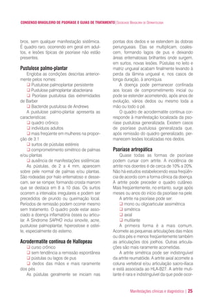Manifestações clínicas e diagnóstico | 25
CONSENSO BRASILEIRO DE PSORÍASE E GUIAS DE TRATAMENTO|SOCIEDADE BRASILEIRA DE DERMATOLOGIA
bros, sem qualquer manifestação sistêmica.
É quadro raro, ocorrendo em geral em adul-
tos, e lesões típicas de psoríase não estão
presentes.
Pustulose palmo-plantar
Engloba as condições descritas anterior-
mente pelos nomes:
Pustulose palmoplantar persistente
Pustulose palmoplantar abacteriana
Psoríase pustulosa das extremidades
de Barber
Bacteride pustulosa de Andrews
A pustulose palmo-plantar apresenta as
caracteristicas:
quadro crônico
indivíduos adultos
mais freqüente em mulheres na propor-
ção de 3:1
surtos de pústulas estéreis
comprometimento simétrico de palmas
e/ou plantas
ausência de manifestações sistêmicas
As pústulas, de 2 a 4 mm, aparecem
sobre pele normal de palmas e/ou plantas.
São rodeadas por halo eritematoso e desse-
cam, ser se romper, formando crosta marrom
que se destaca em 8 a 10 dias. Os surtos
ocorrem a intervalos irregulares e podem ser
precedidos de prurido ou queimação local.
Períodos de remissão podem ocorrer mesmo
sem tratamento. O quadro pode estar asso-
ciado a doença inflamatória óssea ou articu-
lar. A Síndrome SAPHO inclui sinovite, acne,
pustulose palmoplantar, hiperostose e osteí-
te, especialmente do esterno.
Acrodermatite contínua de Hallopeau
curso crônico
sem tendência a remissão espontânea
pústulas ou lagos de pus
dedos das mãos e mais raramente
dos pés
As pústulas geralmente se iniciam nas
pontas dos dedos e se estendem às dobras
periungueais. Elas se multiplicam, coales-
cem, formando lagos de pus e deixando
áreas eritematosas brilhantes onde surgem,
em surtos, novas lesões. Pústulas no leito e
matriz ungueal acabam finalmente levando à
perda da lâmina ungueal e, nos casos de
longa duração, à anoníquia.
A doença pode permanecer confinada
aos locais de comprometimento inicial ou
pode se estender acometendo, após anos de
evolução, vários dedos ou mesmo toda a
mão ou todo o pé.
O quadro de acrodermatite contínua cor-
responde à manifestação localizada da pso-
ríase pustulosa generalizada. Existem casos
de psoríase pustulosa generalizada que,
após remissão do quadro generalizado, per-
manecem lesões localizadas nos dedos.
Psoríase artropática
Quase todas as formas de psoríase
podem cursar com artrite. A incidência de
artrite nos doentes é de cerca de 10% a 20%.
Não há estudos estabelecendo essa freqüên-
cia de acordo com a forma clínica da doença.
A artrite pode preceder o quadro cutâneo.
Mais freqüentemente, no entanto, surge após
meses ou anos do início da psoríase na pele.
A artrite na psoríase pode ser:
mono ou oligoarticular assimétrica
simétrica
axial
mutilante
A primeira forma é a mais comum.
Acomete as pequenas articulações das mãos
ou dos pés e menos freqüentemente também
as articulações dos joelhos. Outras articula-
ções são mais raramente acometidas.
A artrite simétrica pode ser indistinguível
da artrite reumatóide. A artrite axial acomete a
coluna vertebral e/ou articulação sacro-ilíaca
e está associada ao HLA-B27. A artrite muti-
lante é rara e indistinguível da que pode ocor-
ConcensoPsoríase.qxd 28.08.06 09:20 Page 25
 