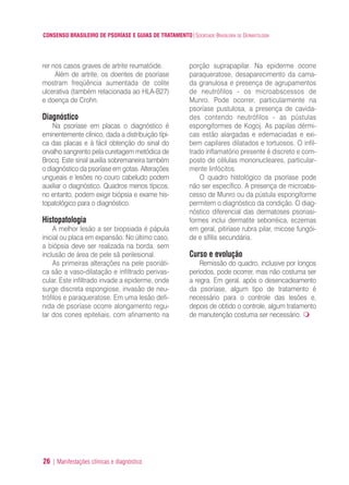 CONSENSO BRASILEIRO DE PSORÍASE E GUIAS DE TRATAMENTO|SOCIEDADE BRASILEIRA DE DERMATOLOGIA
26 | Manifestações clínicas e diagnóstico
rer nos casos graves de artrite reumatóide.
Além de artrite, os doentes de psoríase
mostram freqüência aumentada de colite
ulcerativa (também relacionada ao HLA-B27)
e doença de Crohn.
Diagnóstico
Na psoríase em placas o diagnóstico é
eminentemente clínico, dada a distribuição típi-
ca das placas e à fácil obtenção do sinal do
orvalho sangrento pela curetagem metódica de
Brocq. Este sinal auxilia sobremaneira também
o diagnóstico da psoríase em gotas. Alterações
ungueais e lesões no couro cabeludo podem
auxiliar o diagnóstico. Quadros menos típicos,
no entanto, podem exigir biópsia e exame his-
topatológico para o diagnóstico.
Histopatologia
A melhor lesão a ser biopsiada é pápula
inicial ou placa em expansão. No último caso,
a biópsia deve ser realizada na borda, sem
inclusão de área de pele sã perilesional.
As primeiras alterações na pele psoriáti-
ca são a vaso-dilatação e infiltrado perivas-
cular. Este infiltrado invade a epiderme, onde
surge discreta espongiose, invasão de neu-
trófilos e paraqueratose. Em uma lesão defi-
nida de psoríase ocorre alongamento regu-
lar dos cones epiteliais, com afinamento na
porção suprapapilar. Na epiderme ocorre
paraqueratose, desaparecimento da cama-
da granulosa e presença de agrupamentos
de neutrófilos - os microabscessos de
Munro. Pode ocorrer, particularmente na
psoríase pustulosa, a presença de cavida-
des contendo neutrófilos - as pústulas
espongiformes de Kogoj. As papilas dérmi-
cas estão alargadas e edemaciadas e exi-
bem capilares dilatados e tortuosos. O infil-
trado inflamatório presente é discreto e com-
posto de células mononucleares, particular-
mente linfócitos.
O quadro histológico da psoríase pode
não ser específico. A presença de microabs-
cesso de Munro ou da pústula espongiforme
permitem o diagnóstico da condição. O diag-
nóstico diferencial das dermatoses psoriasi-
formes inclui dermatite seborréica, eczemas
em geral, pitiríase rubra pilar, micose fungói-
de e sífilis secundária.
Curso e evolução
Remissão do quadro, inclusive por longos
períodos, pode ocorrer, mas não costuma ser
a regra. Em geral, após o desencadeamento
da psoríase, algum tipo de tratamento é
necessário para o controle das lesões e,
depois de obtido o controle, algum tratamento
de manutenção costuma ser necessário.
ConcensoPsoríase.qxd 28.08.06 09:20 Page 26
 
