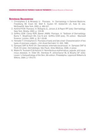 Manifestações clínicas e diagnóstico| 27
CONSENSO BRASILEIRO DE PSORÍASE E GUIAS DE TRATAMENTO|SOCIEDADE BRASILEIRA DE DERMATOLOGIA
REFERÊNCIAS BIBLIOGRÁFICAS
1. Christophers E & Mrowietz U: Psoriasis. In: Dermatology in General Medicine.
Freedberg IM, Eisen AZ, Wolf K, Austen KF, Goldsmith LA, Katz SI, eds.
McGrawHill, New York, 2003, p. 495-521
2. Kerkhof PCM. Psoriasis. In: Bolognia JL, Jorizzo JL & Rapini RP (eds): Dermatology.
New York, Mosby. 2003, p. 124-49
3. Griffths CEM, Camp RDR, Barker JNWN: Psoriasis. In: Textbook of Dermatology.
Burns T, Breathnach SN, Cox N and Griffths CEM (eds), 7th edition. Blackwell
Science, London, 2005, p. 35.1-35.69
4. Henseler T, Christophers E: Psoriasis of early and late onset: Characterization of two
types of psoriasis vulgaris. J Am Acad Dermatol 13: 450, 1985
5. Sampaio SAP & Rivitti EA: Dermatoses eritemato-escamosas. In: Sampaio SAP &
Rivitti EA (eds): Dermatologia. São Paulo, Artes Médicas, 2006, in press
6. Mobini N, Toussaint S & Kamino H: Noninfectious erythematous, popular, and squa-
mous diseases. In: Elder DE, Elenitsas R, JohsonsonJr BL & Murphy GF (eds):
Levers´s Histopathology of the Skin, 9th edition, Philadelphia, Lippincott Williams &
Wilkins, 2004, p 179-214.
ConcensoPsoríase.qxd 28.08.06 09:20 Page 27
 