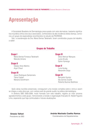 Apresentação | 1
CONSENSO BRASILEIRO DE PSORÍASE E GUIAS DE TRATAMENTO|SOCIEDADE BRASILEIRA DE DERMATOLOGIA
Apresentação
Grupo I
Maria Denise Fonseca Takahashi
Marcelo Arnone
Grupo II
Gladys Aires Martins
Aiçar Chaul
Grupo III
Jesus Rodrigues Santamaría
Tânia Cestari
Mariana Soirefmann
A Sociedade Brasileira de Dermatologia preocupada com esta dermatose, bastante significa-
tiva na prática clínica dos seus associados, conhecedora da alta incidência desta doença, convo-
cou um grupo de especialistas reconhecidos no estudo da PSORÍASE.
Sob a coordenação da Dra. Maria Denise Takahashi, foram constituídos grupos de trabalho,
a saber:
Grupo IV
Silvio Alencar Marques
Lucia Arruda
Sylvia Ypiranga
Grupo V
Luna Azulay
Alexandre Gripp
Grupo VI
Bernardo Gontijo
Ida Gomes Duarte
Roberta Buense Bedrikow
Grupos de Trabalho
Após várias reuniões presenciais, conseguiram uma revisão completa sobre o tema e assim
se chegou a esta obra que, com certeza será de grande auxílio na prática dermatológica.
A diretoria SBD 2005-2006, muito honrada com este trabalho, registra os mais sinceros
agradecimentos a este grupo, mencionando a revisão e organização final pelo Dr. Abdiel Figueira
Lima, esperando que haja continuidade e futuras atualizações.
Sinesio Talhari
Presidente da SBD
Andréa Machado Coelho Ramos
Coordenadora de Departamentos
ConcensoPsoríase.qxd 28.08.06 09:20 Page 1
 