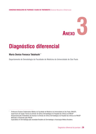 Diagnóstico diferencial da psoríase | 29
CONSENSO BRASILEIRO DE PSORÍASE E GUIAS DE TRATAMENTO|SOCIEDADE BRASILEIRA DE DERMATOLOGIA
Diagnóstico diferencial
Maria Denise Fonseca Takahashi 1
Departamento de Dematologia da Faculdade de Medicina da Universidade de São Paulo
1
Professora Doutora Colaboradora Médica da Faculdade de Medicina da Universidade de São Paulo (FMUSP)
Supervisora de Equipe Técnica da Divisão de Clinica Dermatológica do Hospital das Clínicas da FMUSP
Responsável pelo Ambulatório de Psoríase na Divisão de Clinica Dermatológica do Hospital das Clínicas da FMUSP
Mestrado e Doutorado pela FMUSP
Especialista em Dermatologia pela Sociedade Brasileira de Dermatologia e Associação Médica Brasileira
3ANEXO
ConcensoPsoríase.qxd 28.08.06 09:20 Page 29
 
