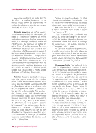 CONSENSO BRASILEIRO DE PSORÍASE E GUIAS DE TRATAMENTO|SOCIEDADE BRASILEIRA DE DERMATOLOGIA
30 |Diagnóstico diferencial da psoríase
Apesar de usualmente ser fácil o diagnós-
tico clínico da psoríase, lesões ou quadros
menos típicos devem ser diferenciados de
muitas dermatoses de acordo com a apre-
sentação clínica da doença.
Dermatite seborréica: as lesões apresen-
tam eritema menos intenso, são menos defi-
nidas e a escamação costuma ser menor,
podendo ser graxenta. Lesões figuradas no
tronco e o intertrigo seborréico podem ser
indistinguíveis da psoríase se lesões em
outras áreas não estão presentes. No couro
cabeludo as lesões são mais difusas e mais
evidentes na orla. No quadro generalizado de
dermatite seborréica costuma ocorrer infec-
ção bacteriana secundária – excepcional na
psoríase – sendo característico o comprome-
timento das áreas seborréicas da face.
Dermatite seborréica eritrodérmica é mais fre-
qüente em recém nascidos. Nos casos raros
da condição em adultos, pode ser necessária
biópsia para o diagnóstico se não há antece-
dentes de lesões típicas de psoríase.
Eczemas: O eczema disidrosiforme de pal-
mas e/ou plantas pode simular pustulose
palmo-plantar, especialmente quando sobre
ele se assesta infecção bacteriana secundá-
ria. Quando nas palmas, a localização prefe-
rencial do quadro nas laterais dos quirodácti-
los, permite a diferenciação. Nas plantas o
diagnóstico é mais difícil. Quando não há
possibilidade de biópsia para exame histopa-
tológico, tratamento de prova e seguimento
do doente em longo prazo, acabam permitin-
do diferenciar os dois quadros. Eczema
hiperqueratótico das palmas ou das plantas é
diferenciado por vezes com dificuldade. A
borda da lesão costuma não ser tão bem
definida como na psoríase e a cor tem algum
tom acinzentado. A presença de alterações
ungueais características da psoríase pode
ajudar no diagnóstico.
Psoríase em grandes dobras e no pênis
deve ser diferenciada da dermatite de conta-
to. Nesta condição a demarcação das lesões
costuma ser menos nítida, o mesmo ocorren-
do no eczema numular. Aqui, a descamação
é menor e costuma haver crostas e algum
grau de exsudação.
Líquen simples crônico com lesões nas
pernas ou couro cabeludo pode ser indistin-
guível da psoríase daqueles doentes que
apresentam prurido nas lesões. A presença
de outras lesões – em joelhos, cotovelos e
unhas - pode definir o quadro.
Na dermatite eczematosa generalizada,
eritrodérmica, em geral dermatite atópica ou
de contato, a liquenificação intensa, a presen-
ça de microvesículas ou crostas e história das
lesões prévias, especialmente da localização
das mesmas, permite o diagnóstico.
Micoses superficiais: Nas lesões de tinha
crural ou da pela glabra o eritema é menos
vivo e a marginação costuma ser característi-
ca, podendo assim ser distinguido da psoría-
se invertida e em placas, respectivamente.
Nas crianças, a possibilidade da ocorrência
de psoríase na face torna possível o diagnós-
tico diferencial com tinha da face. O exame
clínico cuidadoso permite a identificação de
marginação das lesões. Casos iniciais de
tinha microspórica no tronco, em que as
lesões são pequenas e múltiplas e a margina-
ção ainda não é evidente podem lembrar
psoríase em gotas. O eritema mais escuro e
o prurido alertam para o diagnóstico.
Na tinha do couro cabeludo, podem ocor-
rer placas descamativas, mas o exame cuida-
doso sempre permite identificar tonsura.
Tinha do pé e, mais raramente das mãos,
podem cursar com vesículas ou bolhas e
sofrer infecção bacteriana secundária e apre-
sentar pústulas. Nesses casos as lesões não
são uniformes como na pustulose palmo-
plantar.
ConcensoPsoríase.qxd 28.08.06 09:20 Page 30
 