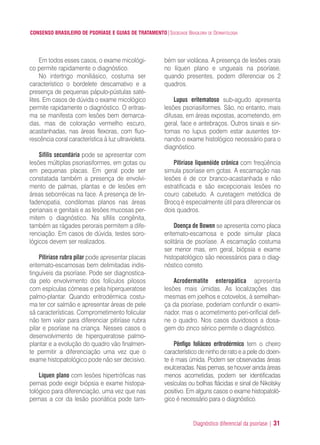 Diagnóstico diferencial da psoríase | 31
CONSENSO BRASILEIRO DE PSORÍASE E GUIAS DE TRATAMENTO|SOCIEDADE BRASILEIRA DE DERMATOLOGIA
Em todos esses casos, o exame micológi-
co permite rapidamente o diagnóstico.
No intertrigo moniliásico, costuma ser
característico o bordelete descamativo e a
presença de pequenas pápulo-pústulas saté-
lites. Em casos de dúvida o exame micológico
permite rapidamente o diagnóstico. O eritras-
ma se manifesta com lesões bem demarca-
das, mas de coloração vermelho escuro,
acastanhadas, nas áreas flexoras, com fluo-
rescência coral característica à luz ultravioleta.
Sífilis secundária pode se apresentar com
lesões múltiplas psoriasiformes, em gotas ou
em pequenas placas. Em geral pode ser
constatada também a presença de envolvi-
mento de palmas, plantas e de lesões em
áreas seborréicas na face. A presença de lin-
fadenopatia, condilomas planos nas áreas
perianais e genitais e as lesões mucosas per-
mitem o diagnóstico. Na sífilis congênita,
também as rágades perorais permitem a dife-
renciação. Em casos de dúvida, testes soro-
lógicos devem ser realizados.
Pitiríase rubra pilar pode apresentar placas
eritemato-escamosas bem delimitadas indis-
tinguíveis da psoríase. Pode ser diagnostica-
da pelo envolvimento dos folículos pilosos
com espículas córneas e pela hiperqueratose
palmo-plantar. Quando eritrodérmica costu-
ma ter cor salmão e apresentar áreas de pele
sã características. Comprometimento folicular
não tem valor para diferenciar pitiríase rubra
pilar e psoríase na criança. Nesses casos o
desenvolvimento de hiperqueratose palmo-
plantar e a evolução do quadro vão finalmen-
te permitir a diferenciação uma vez que o
exame histopatológico pode não ser decisivo.
Líquen plano com lesões hipertróficas nas
pernas pode exigir biópsia e exame histopa-
tológico para diferenciação, uma vez que nas
pernas a cor da lesão psoriática pode tam-
bém ser violácea. A presença de lesões orais
no líquen plano e ungueais na psoríase,
quando presentes, podem diferenciar os 2
quadros.
Lupus eritematoso sub-agudo apresenta
lesões psoriasiformes. São, no entanto, mais
difusas, em áreas expostas, acometendo, em
geral, face e antebraços. Outros sinais e sin-
tomas no lupus podem estar ausentes tor-
nando o exame histológico necessário para o
diagnóstico.
Pitiríase liquenóide crônica com freqüência
simula psoríase em gotas. A escamação nas
lesões é de cor branco-acastanhada e não
estratificada e são excepcionais lesões no
couro cabeludo. A curetagem metódica de
Brocq é especialmente útil para diferenciar os
dois quadros.
Doença de Bowen se apresenta como placa
eritemato-escamosa e pode simular placa
solitária de psoríase. A escamação costuma
ser menor mas, em geral, biópsia e exame
histopatológico são necessários para o diag-
nóstico correto.
Acrodermatite enteropática apresenta
lesões mais úmidas. As localizações das
mesmas em joelhos e cotovelos, à semelhan-
ça da psoríase, poderiam confundir o exami-
nador, mas o acometimento peri-orificial defi-
ne o quadro. Nos casos duvidosos a dosa-
gem do zinco sérico permite o diagnóstico.
Pênfigo foliáceo eritrodérmico tem o cheiro
característico de ninho de rato e a pele do doen-
te é mais úmida. Podem ser observadas áreas
exulceradas. Nas pernas, se houver ainda áreas
menos acometidas, podem ser identificadas
vesículas ou bolhas flácidas e sinal de Nikolsky
positivo. Em alguns casos o exame histopatoló-
gico é necessário para o diagnóstico.
ConcensoPsoríase.qxd 28.08.06 09:20 Page 31
 