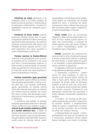CONSENSO BRASILEIRO DE PSORÍASE E GUIAS DE TRATAMENTO|SOCIEDADE BRASILEIRA DE DERMATOLOGIA
32 | Diagnóstico diferencial da psoríase
Eritrodermia por drogas geralmente é de
instalação súbita e há história negativa de
lesões prévias de psoríase e história positiva
de exposição a medicamentos.. O exame his-
topatológico costuma ser necessário para o
diagnóstico.
Eritrodermia da micose fungóide costuma
apresentar infiltração intensa mas, em geral,
o diagnóstico diferencial é difícil a menos que
haja história prévia de psoríase. Na síndrome
de Sèzary, o acometimento mais intenso, com
infiltração de áreas expostas permite a sus-
peita diagnóstica. Nos casos duvidosos o
exame histopatológico pode ser útil.
Pustulose subcórnea de Sneddon-Wilkinson
raramente é tão generalizada como a psoría-
se pustulosa de von Zumbusch e não cursa
com febre e comprometimento sistêmico. A
lesão primária é pústula flácida, de tamanho
maior, que permite ver o nível do pus com flui-
do mais claro acima. Nos casos duvidosos o
exame histopatológico é decisivo.
Pustulose exantemática aguda generalizada
pode apresentar quadro idêntico ao da pso-
ríase pustulosa generalizada. Costuma se ini-
ciar pela face, com erupção autolimitada,
aguda, generalizada, de pústulas estéreis
sobre pele eritemato-edematosa em doentes
sem história prévia de psoríase. Na maioria
dos casos o quadro está relacionado à expo-
sição prévia a medicamentos, principalmente
a antibióticos.
A confluência das pústulas na psoríase
pustulosa generalizada pode levar a descola-
mentos epidérmicos que poderiam sugerir a
síndrome da pele escaldada estafilocócica (SSSS)
ou a necrólise epidérmica tóxica. A SSSS, no
entanto costuma ocorrer em recém-nascidos e
não foram descritos casos de psoríase pustu-
losa generalizada nessa faixa etária. Quando o
quadro ocorre em crianças maiores, exame
histopatológico e identificação do foco estafilo-
cócico podem ser necessários. Na necrólise
epidérmica tóxica, a presença de lesões
mucosas bem como o eritema mais escuro da
pele acometida podem sugerir o diagnóstico.
O exame histopatológico é decisivo.
Herpes simplex pode ser considerado
diagnóstico diferencial da acrodermatite con-
tínua de início recente quando apenas um
dedo está comprometido. A pesquisa de
células gigantes virais pelo exame citológico
ou o exame histopatológico podem ser
necessários para o diagnóstico.
Impetigo, geralmente por estreptococos,
pode acometer a unha e tecidos periungueais
e simular acrodermatite contínua. A presença
de outras lesões, o caráter agudo do quadro
e, se necessário, o exame bacterioscópico e
cultura, permitem o diagnóstico.
O diagnóstico diferencial da psoríase nas
unhas depende da alteração presente:
depressões cupuliformes - podem
ocorrer em várias condições, as mais fre-
qüentes sendo alopecia areata, eczema de
mãos e líquen plano. Nessas duas últimas
condições há sempre lesão da dermatose
presente na pele ao redor das unhas afeta-
das. Na alopecia areata a perda dos cabelos
está sempre presente. Considera-se que
depressões cupuliformes não associadas a
lesões cutâneas correspondem geralmente a
psoríase.
onicólise - As manchas de óleo asso-
ciadas quase sempre permitem o diagnóstico
de psoriase. Também, o estabelecimento
rápido do quadro é característico na psoría-
se. Na onicólise traumática, são acometidas
as unhas mais sujeitas a traumas.
hiperqueratose sub-ungueal - o princi-
pal diagnóstico que deve ser considerado na
é onicomicose, devendo-se sempre realizar
exame micológico, pois mesmo na psoríase
ConcensoPsoríase.qxd 28.08.06 09:20 Page 32
 